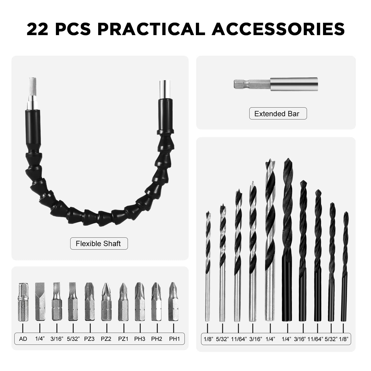 22 PCS PRACTICAL ACCESSORIES

Extended Bar

Flexible Shaft

AD 1/4" 3/16" 5/32" PZ3 PZ2 PZ1 PH3 PH2 PH1

1/8" 5/32" 11/64" 3/16" 1/4" 1/4" 3/16" 11/64" 5/32" 1/8"
