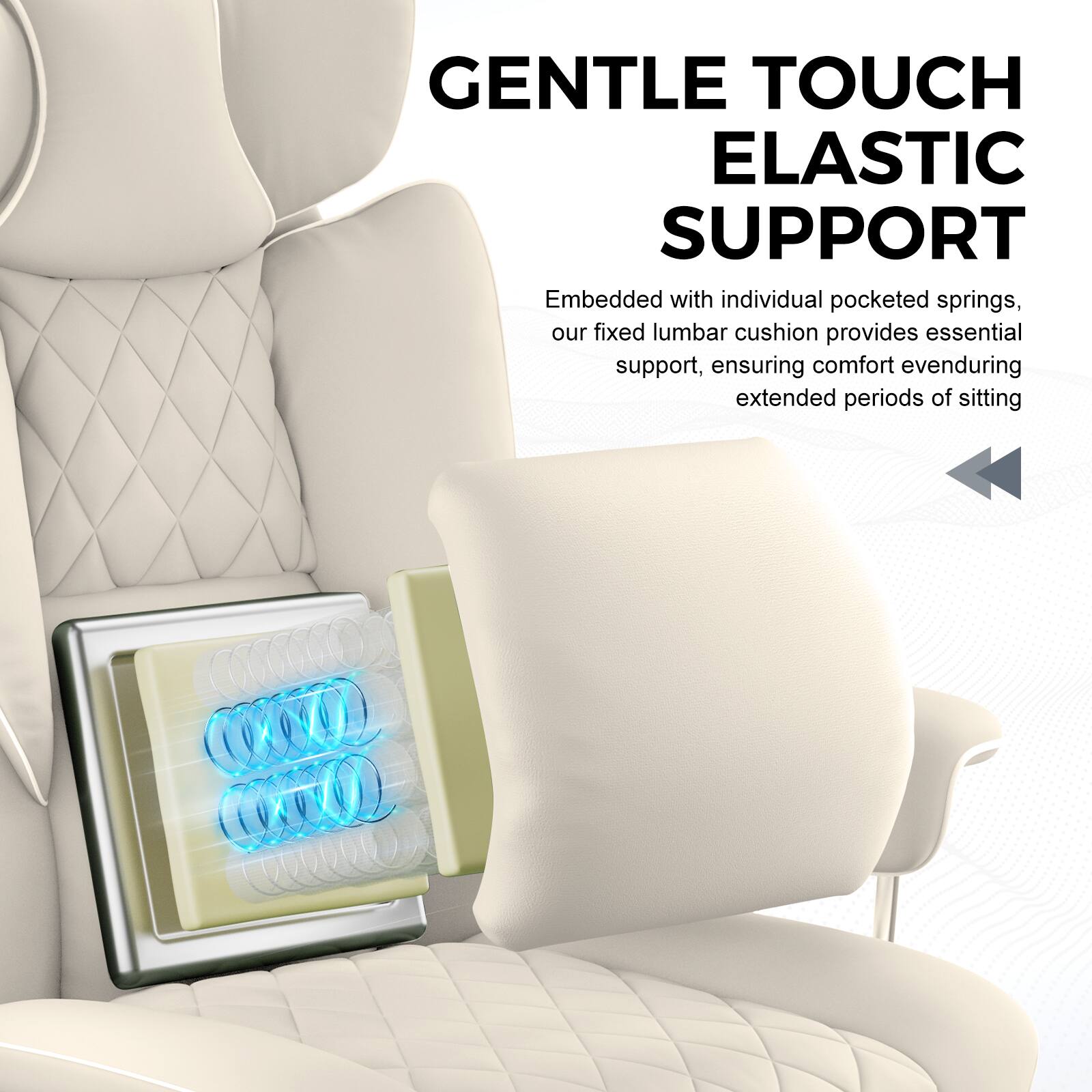 GENTLE TOUCH  
ELASTIC SUPPORT  

Embedded with individual pocketed springs, our fixed lumbar cushion provides essential support, ensuring comfort even during extended periods of sitting.