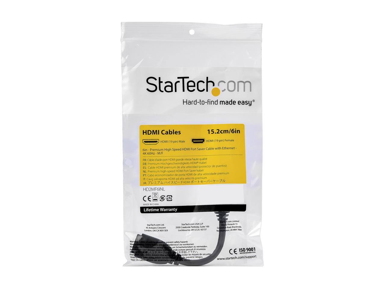 StarTech.com  
Hard-to-find made easy  

HDMI Cables  
15.2cm/6in  

HDMI (19 pin) Male  
HDMI (19 pin) Female  

Premium High Speed HDMI Port Saver Cable with Ethernet  
6in  

FR: Cable d'entrée HDMI grande vitesse haute qualité  
DE: Premium-Hochgeschwindigkeits-HDMI-Kabel  
ES: Cable HDMI premium de alta velocidad protector de puertos  
NL: Premium high-speed HDMI Port Saver kabel  
PT: Cabo economizador de porta HDMI de alta velocidade premium  
JA: ポートセーバー HDMIポートセーバー  

HD2MF6INL  

Lifetime Warranty  

StarTech.com Ltd  
45 Artsians Crescent  
Condon  
ON  
S9W 1E9  
Canada  

StarTech.com USA LLC  
2500 Creek Road, Suite 100  
Ames, IA 50010  
USA  

StarTech.com Limited  
Geoffrey Road, Backwell  
North Somerset, BS29 6JN  
UK  

CE  
MADE IN CHINA  

ISO 9001  
www.startech.com/support