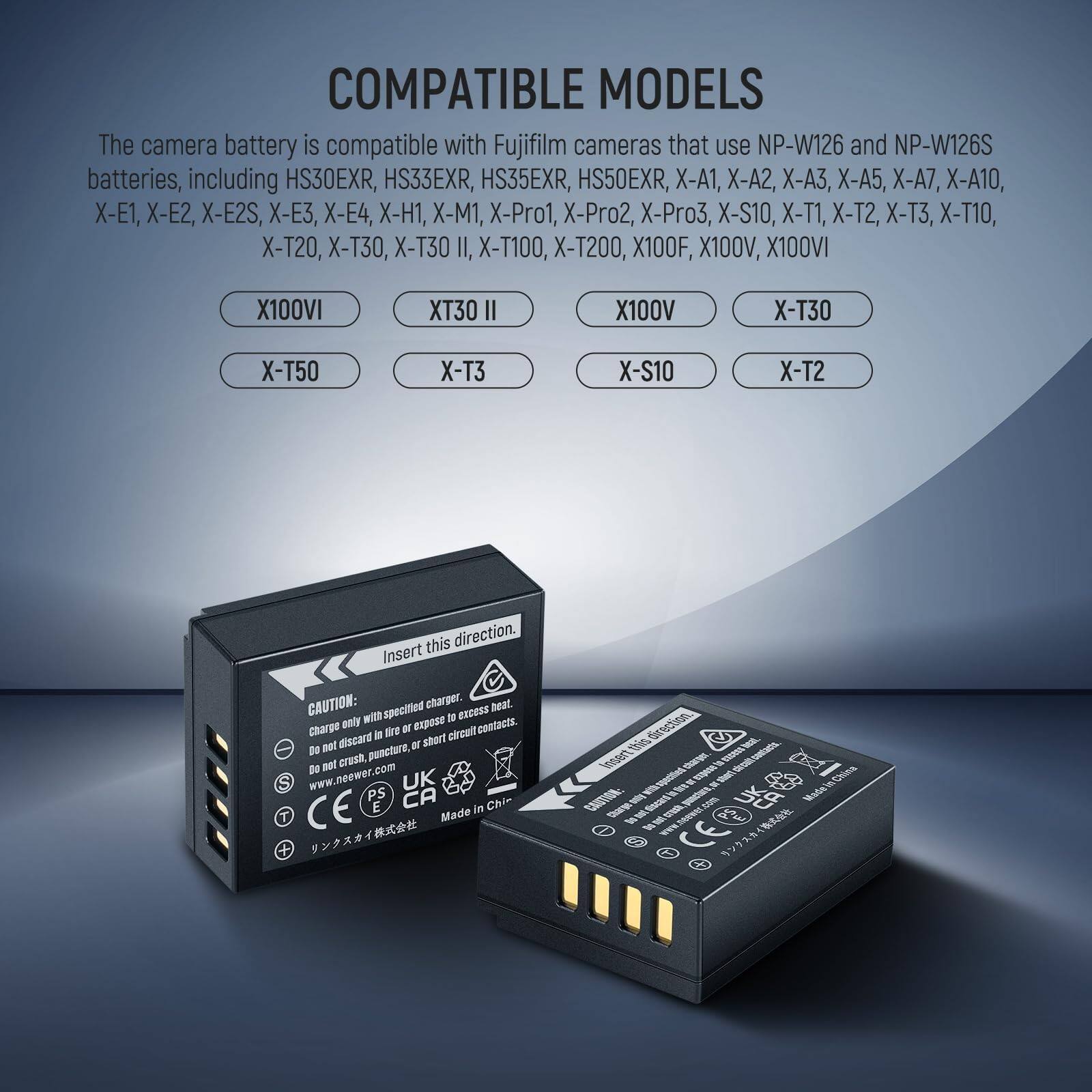 COMPATIBLE MODELS

The camera battery is compatible with Fujifilm cameras that use NP-W126 and NP-W126S batteries, including HS30EXR, HS33EXR, HS35EXR, HS50EXR, X-A1, X-A2, X-A3, X-A5, X-A7, X-A10, X-E1, X-E2, X-E2S, X-E3, X-E4, X-H1, X-M1, X-Pro1, X-Pro2, X-Pro3, X-S10, X-T1, X-T2, X-T3, X-T10, X-T20, X-T30, X-T30 II, X-T100, X-T200, X100F, X100V, X100VI

Insert this direction.

CAUTION:
- Charge only with specified charger.
- Do not expose to heat.
- Do not crush, puncture, or short circuit contacts.
- Do not discard in fire or expose to circuit net.
- Do not puncture.
- www.neewer.com

UK PS CA CE

Made