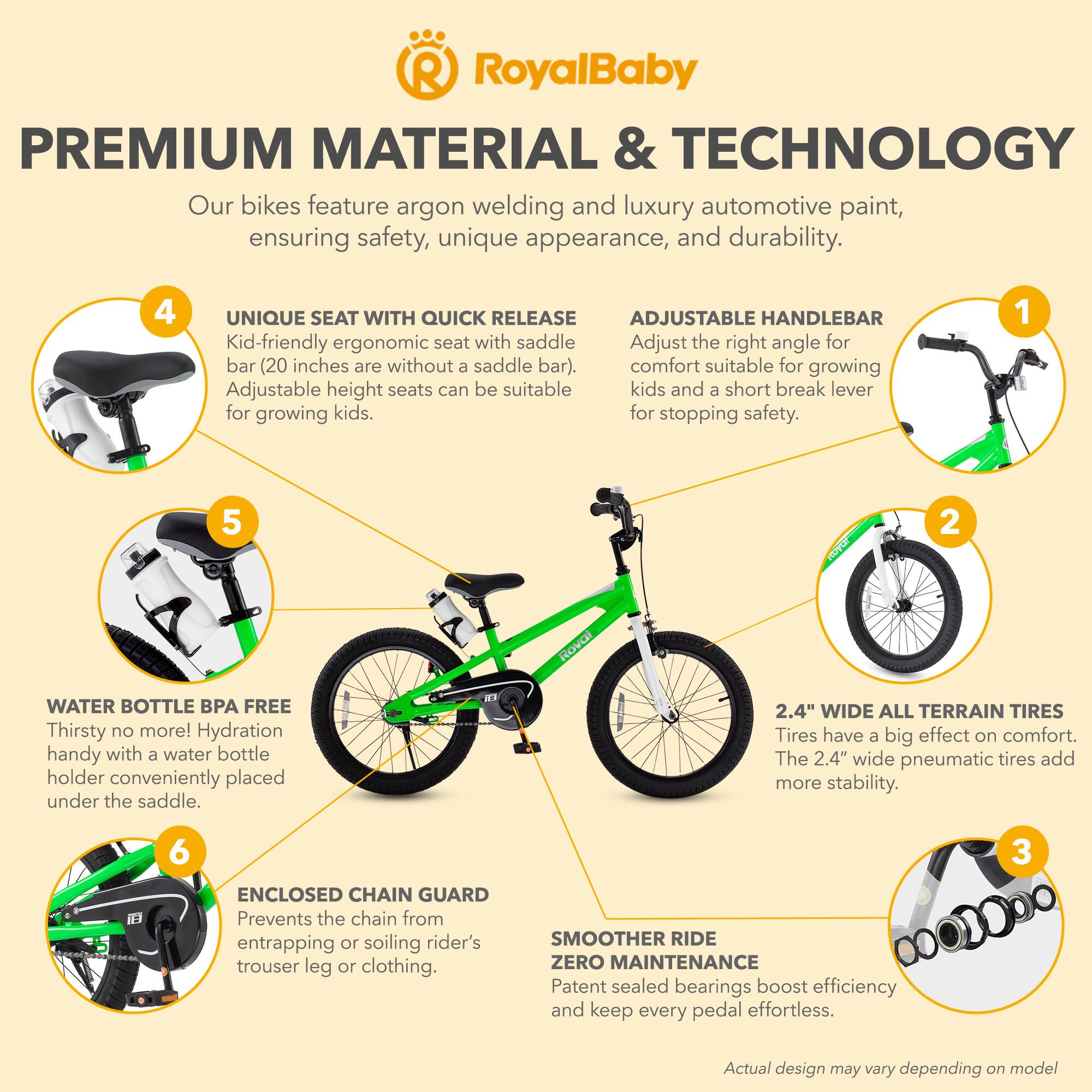 RoyalBaby PREMIUM MATERIAL & TECHNOLOGY

Our bikes feature argon welding and luxury automotive paint, ensuring safety, unique appearance, and durability.

1. ADJUSTABLE HANDLEBAR
Adjust the right angle for comfort suitable for growing kids and a short break lever for stopping safety.

2. 2.4" WIDE ALL TERRAIN TIRES
Tires have a big effect on comfort. The 2.4" wide pneumatic tires add more stability.

3. SMOOTHER RIDE ZERO MAINTENANCE
Patent sealed bearings boost efficiency and keep every pedal effortless.

4. UNIQUE SEAT WITH QUICK RELEASE
Kid-friendly ergonomic seat with saddle bar (20 inches are without a saddle bar). Adjustable height seats can be suitable for growing kids.

5. WATER BOTTLE BPA FREE
Thirsty no more! Hydration handy with a water bottle holder conveniently placed under the saddle.

6. ENCLOSED CHAIN GUARD
Prevents the chain from entrapment or soiling rider's trouser leg or clothing.

Actual design may vary depending on model