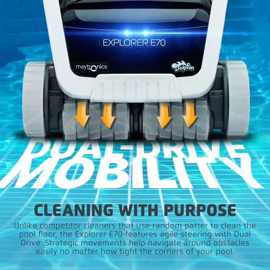 EXPLORER E70 maytronics mayt nics Dolphin DUALDRIVE MOBILIA CLEANING WITH PURPOSE Unlike competitor cleaners that use random patterns to clean the pool floor, the Explorer E70 features agile steering with Dual Drive. Strategic movements help navigate around obstacles easily, no matter how tight the corners of your pool.