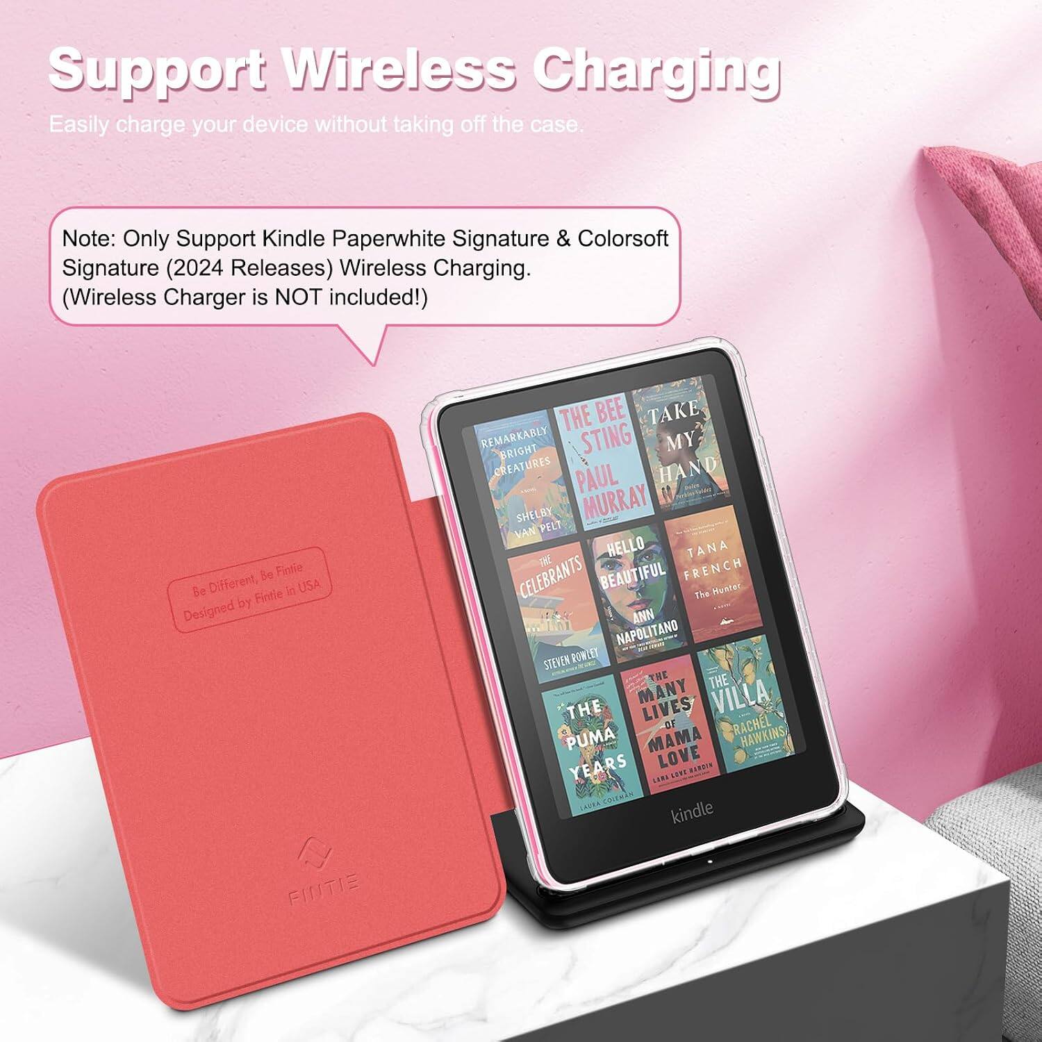 Support Wireless Charging  
Easily charge your device without taking off the case.  

Note: Only Support Kindle Paperwhite Signature & Colorsoft Signature (2024 Releases) Wireless Charging. (Wireless Charger is NOT included!)  

Be Fintie Be Different, Fintie in USA Designed by FINTIE  

THE BEE TAKE REMARKABLY BRIGHT STING MY CREATURES PAUL HAND SHELBY MURRAY VAN PELT HELLO TANA CELEBRANTS BEAUTIFUL FRENCH The Hunter ANN NAPOLITANO STEVEN POWLEY THE THE THE MANY LIVES VILLA -DF RACHEL PUMA MAMA HAWKINS, YEARS LOVE HARDIN LARA SENS COLEMAN kindle