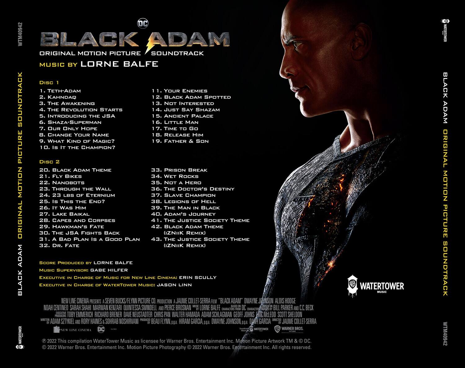 **BLACK ADAM**  
ORIGINAL MOTION PICTURE SOUNDTRACK  
MUSIC BY LORNE BALFE  

**DISC 1**  
1. TETH-ADAM  
2. KAHNDAQ  
3. THE AWAKENING  
4. THE REVOLUTION STARTS  
5. INTRODUCING SHAZAM  
6. SHAZAM  
7. OUR ONLY HOPE  
8. CHANGE YOUR NAME  
9. WHAT KIND OF MAGIC?  
10. IS IT THE CHAMPION?  

**DISC 2**  
11. YOUR ENEMIES  
12. BLACK ADAM SPOTTED  
13. NOT INTERESTED  
14. JUST SAY SHAZAM  
15. ANCIENT PALACE  
16. LITTLE MAN  
17. TIME TO GO  
18. RELEASE HIM  
19. FATHER & SON  
20. PRISON BREAK  
21. WET ROCKS  
22. NOT A HERO  
23. THROUGH THE WALL  
24. LAKE BAIKAL  
25. IS THIS THE END?  
26. IT WAS HIM  
27. LAKE BAIKAL  
28.
