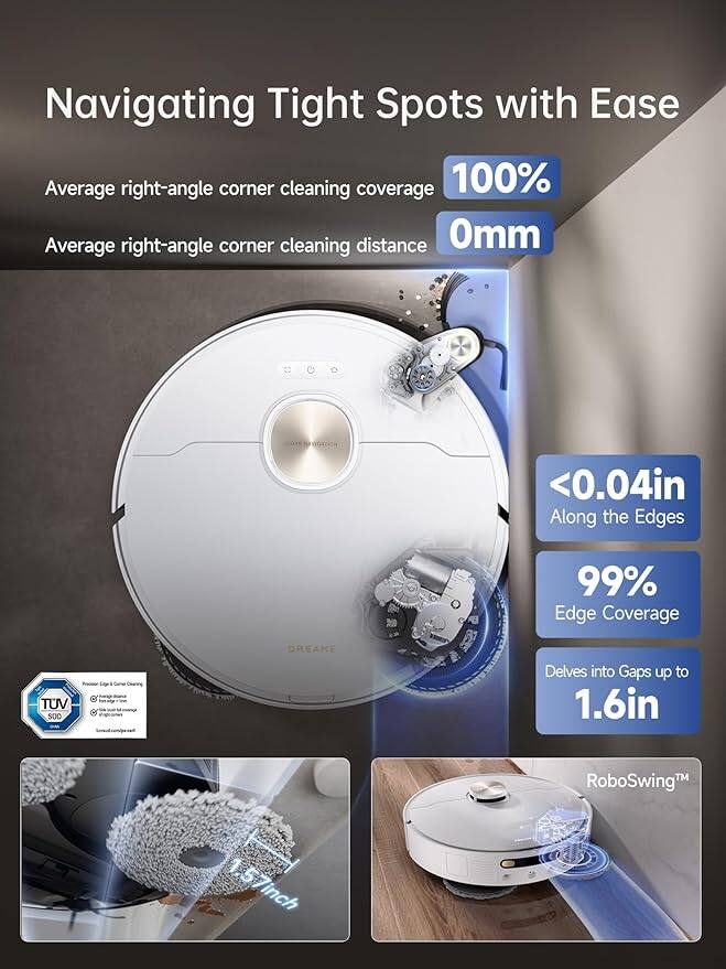 Navigating Tight Spots with Ease

- Average right-angle corner cleaning coverage: 100%
- Average right-angle corner cleaning distance: 0mm
- <0.04in Along the Edges
- 99% Edge Coverage
- Delves into Gaps up to 1.6in
- RoboSwing™ 1.57inch

TUV 500