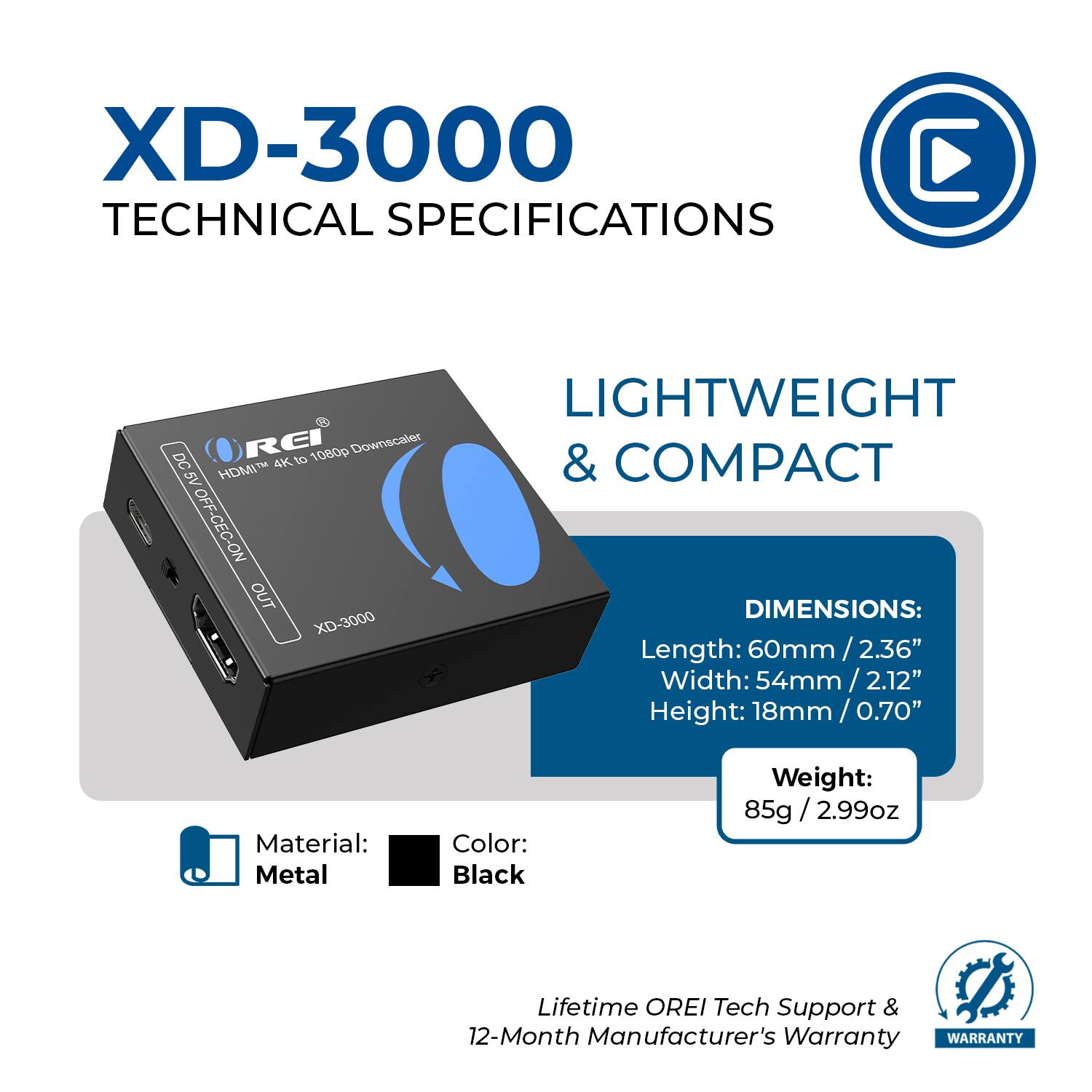 XD-3000 TECHNICAL SPECIFICATIONS

LIGHTWEIGHT & COMPACT

DC 4K to 1080p Downscaler HDMI IN OFF CEC ON OUT

DIMENSIONS:
Length: 60mm / 2.36"
Width: 54mm / 2.12"
Height: 18mm / 0.70"

Material: Metal
Color: Black

Weight: 85g / 2.99oz

Lifetime OREI Tech Support & 12-Month Manufacturer's Warranty