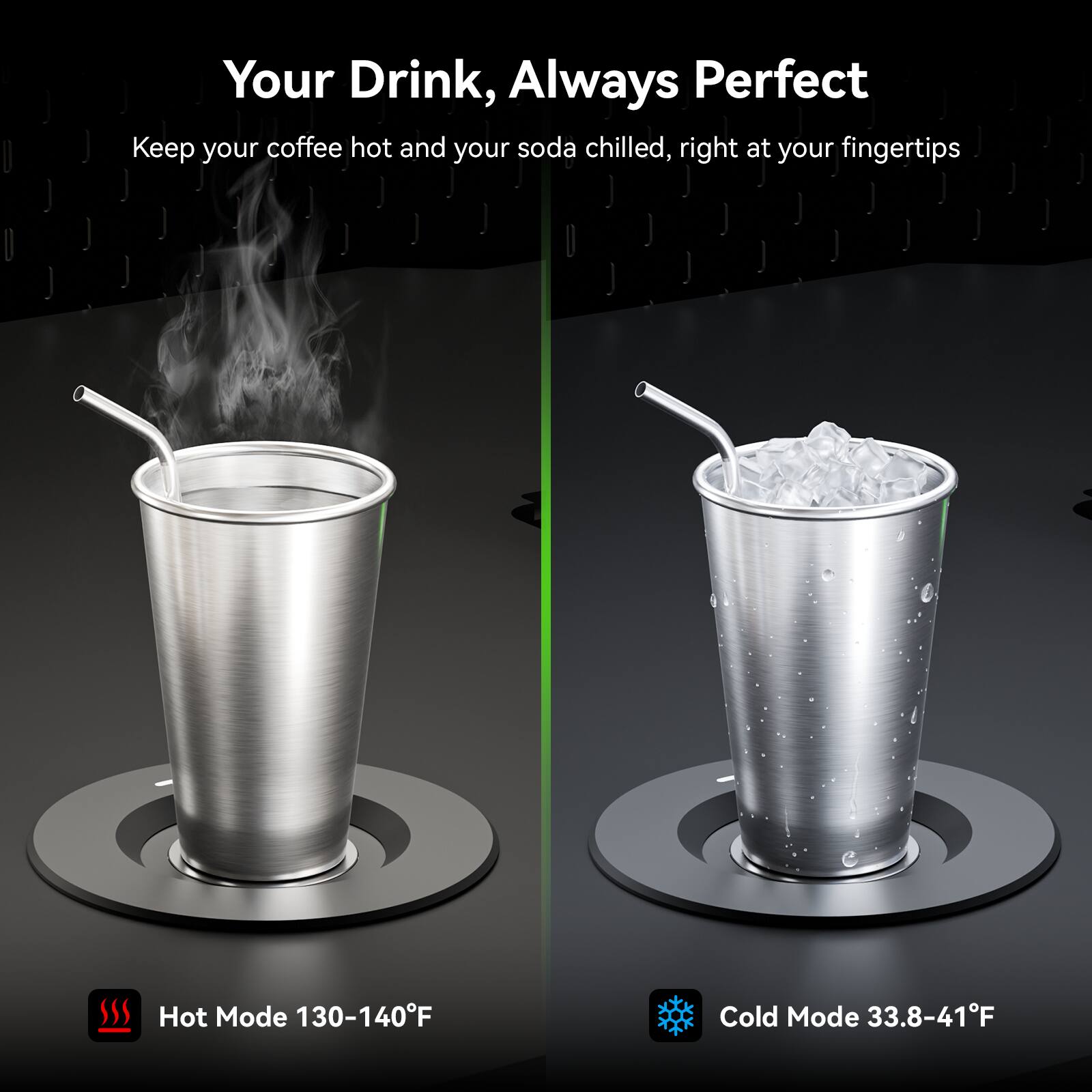 Your Drink, Always Perfect

Keep your coffee hot and your soda chilled, right at your fingertips

Hot Mode 130-140°F

Cold Mode 33.8-41°F