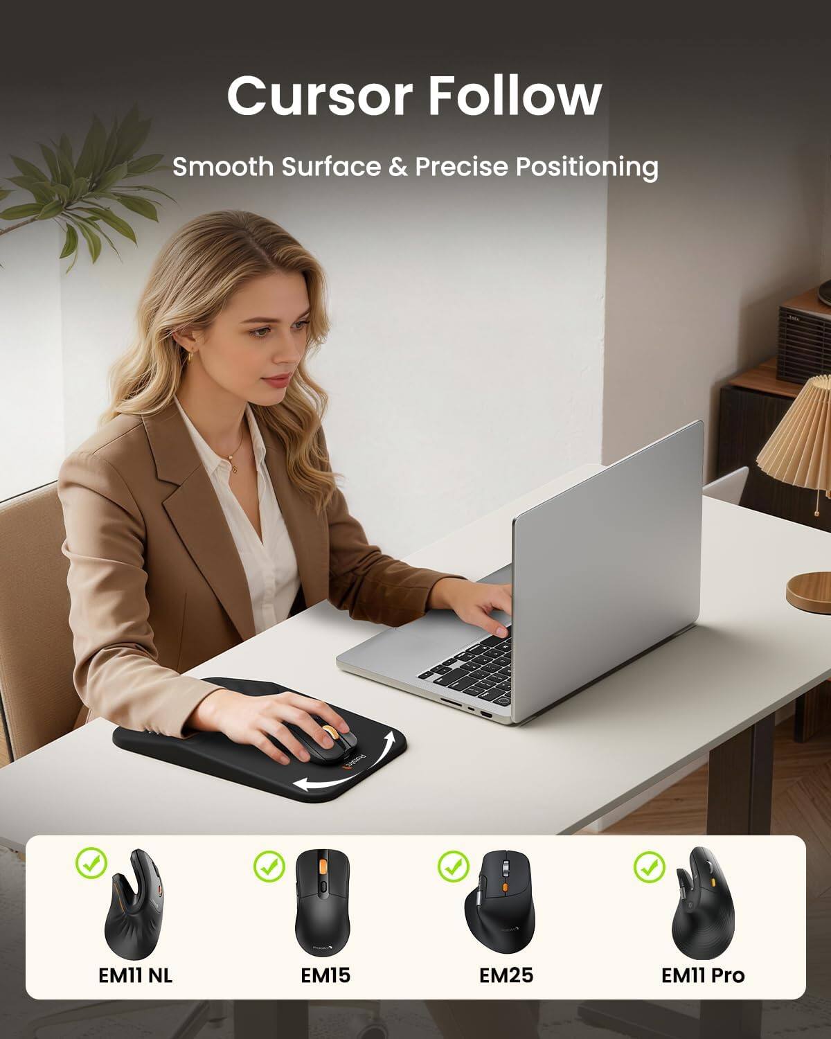 Cursor Follow  
Smooth Surface & Precise Positioning  

EM11 NL  
EM15  
EM25  
EM11 Pro