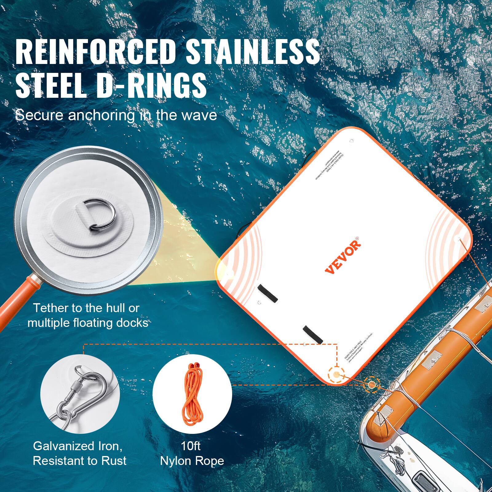 REINFORCED STAINLESS STEEL D-RINGS  
Secure anchoring in the wave  

Tether to the hull or multiple floating docks  

Galvanized Iron, Resistant to Rust  

10ft Nylon Rope