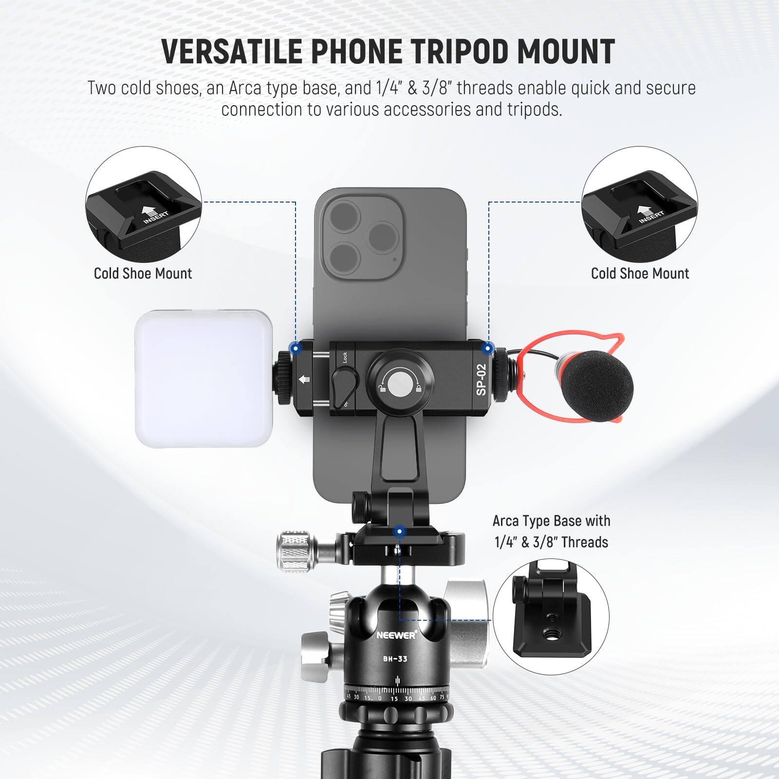 VERSATILE PHONE TRIPOD MOUNT

Two cold shoes, an Arca type base, and 1/4" & 3/8" threads enable quick and secure connection to various accessories and tripods.

Cold Shoe Mount

Cold Shoe Mount

Arca Type Base with 1/4" & 3/8" Threads

NEEWER BH-33
