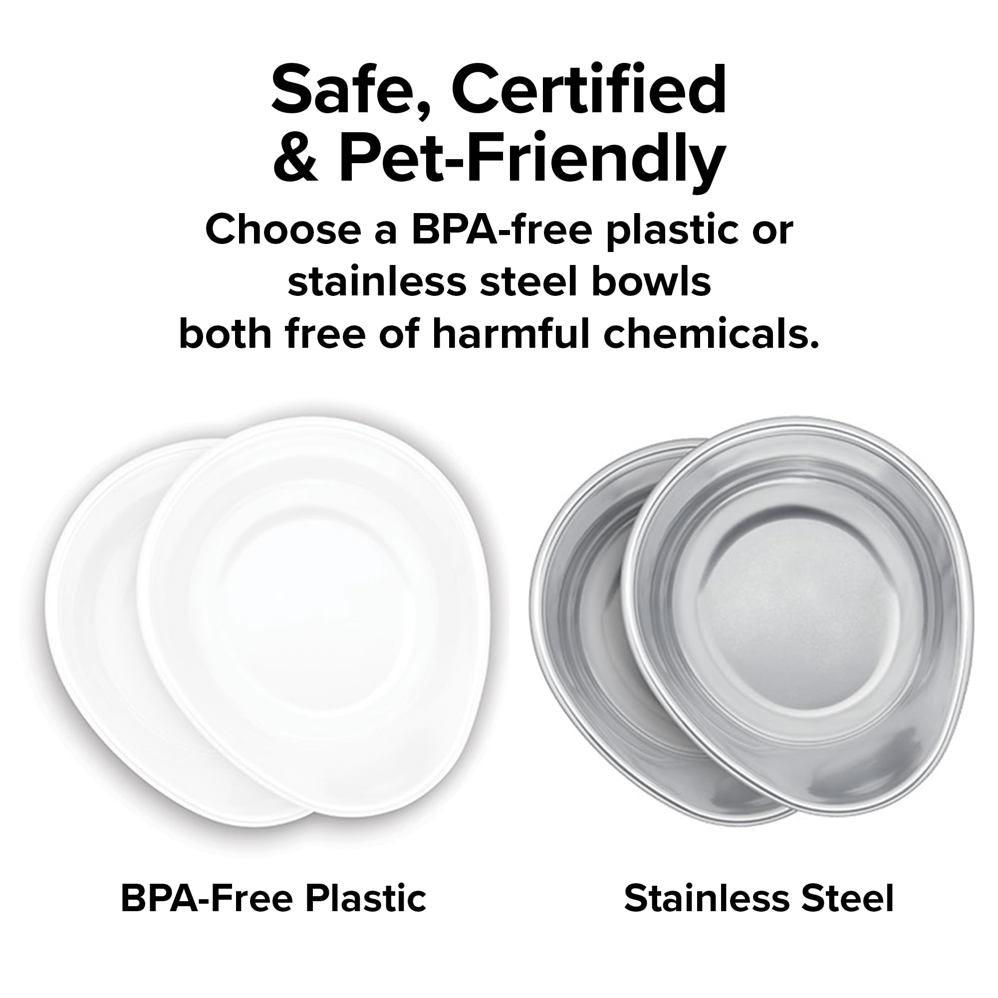Safe, Certified & Pet-Friendly  
Choose a BPA-free plastic or stainless steel bowls both free of harmful chemicals.  
BPA-Free Plastic  
Stainless Steel