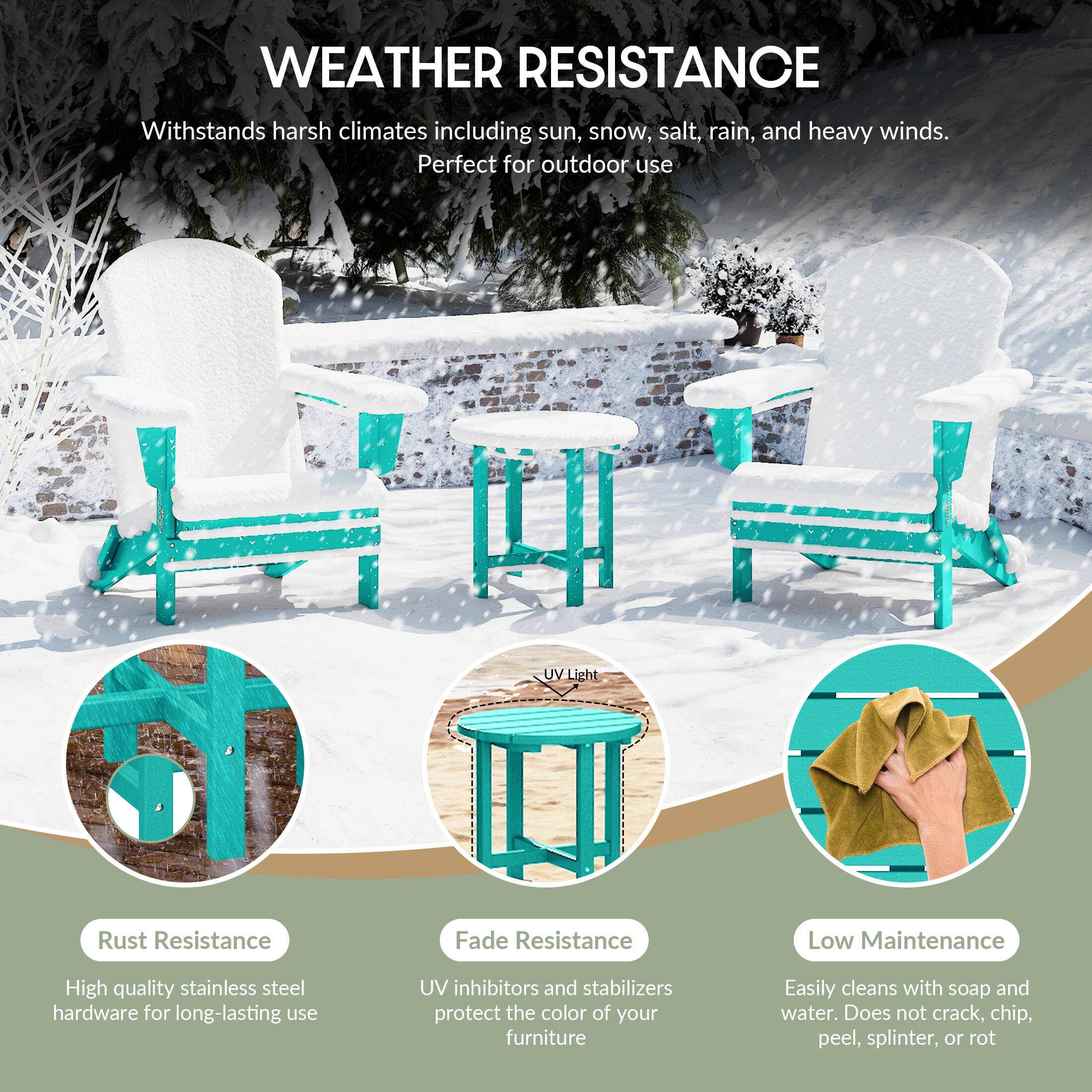 WEATHER RESISTANCE  
Withstands harsh climates including sun, snow, salt, rain, and heavy winds.  
Perfect for outdoor use  

- Rust Resistance  
  High quality stainless steel hardware for long-lasting use  

- Fade Resistance  
  UV inhibitors and stabilizers protect the color of your furniture  

- Low Maintenance  
  Easily cleans with soap and water. Does not crack, chip, peel, splinter, or rot