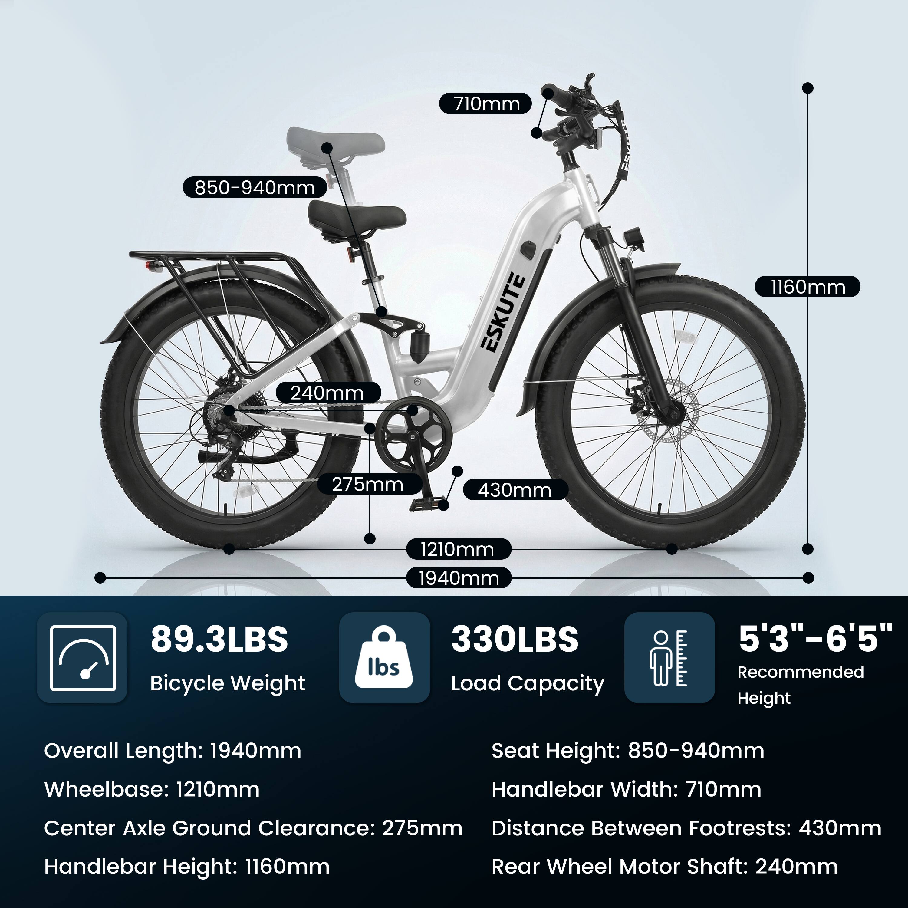 710mm  
850-940mm  
240mm  
ESKUTE  
1160mm  
275mm  
430mm  
1210mm  
1940mm  
89.3LBS Bicycle Weight  
330LBS Load Capacity  
5'3"-6'5" Recommended Height  

Overall Length: 1940mm  
Wheelbase: 1210mm  
Seat Height: 850-940mm  
Handlebar Width: 710mm  
Center Axle Ground Clearance: 275mm  
Distance Between Footrests: 430mm  
Handlebar Height: 1160mm  
Rear Wheel Motor Shaft: 240mm
