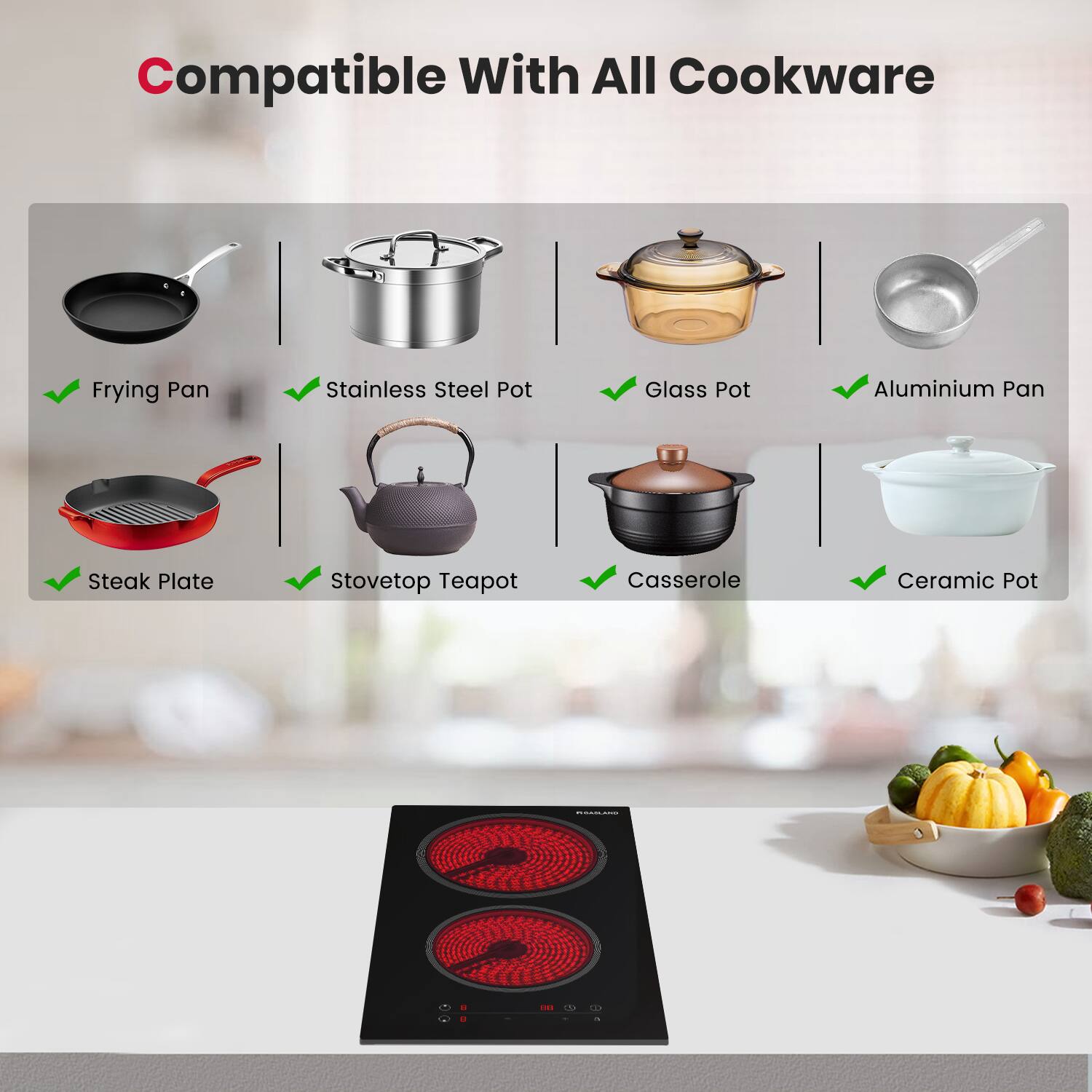 Compatible With All Cookware

- Frying Pan
- Stainless Steel Pot
- Glass Pot
- Aluminium Pan
- Steak Plate
- Stovetop Teapot
- Casserole
- Ceramic Pot
