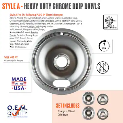 **STYLE A - HEAVY DUTY CHROME DRIP BOWLS**
**Style A Fits The Following PLUG-IN Electric Ranges:**
Admiral, Amana, Athens, Avanti, Bosch, Brown, Caloric, Chambers, Columbus Stove, Crosley, Dwyer, Electrolux, Enterprise, Estate, Frigidaire, Gaffers & Sattler, Galaxy, Gibson, Goodman (Caloric), Hardwick, Holiday, Inglis, Jenn Air, Kelvinator, KitchenAid, Magic Chef, Maytag, Modern, Maid, Monarch, Montgomery Ward, Norge, Nutone, O'Keefe & Merritt, Peerless Premier, Perfection, Preway, Roper (since 1997), Summit, Sunray, Tappan, Thermador, Waste King, Welbilt, Whirlpool, White-Westinghouse
**WILL NOT FIT**
GE or Hotpoint Ranges
**MADE IN THE USA**
**O.E.M. QUALITY**
The same as when purchased new!
**SET INCLUDES**
2 Large & 2 Small Drip Bowls
**PLUG-IN ELECTRIC COIL**
**1 MIN**