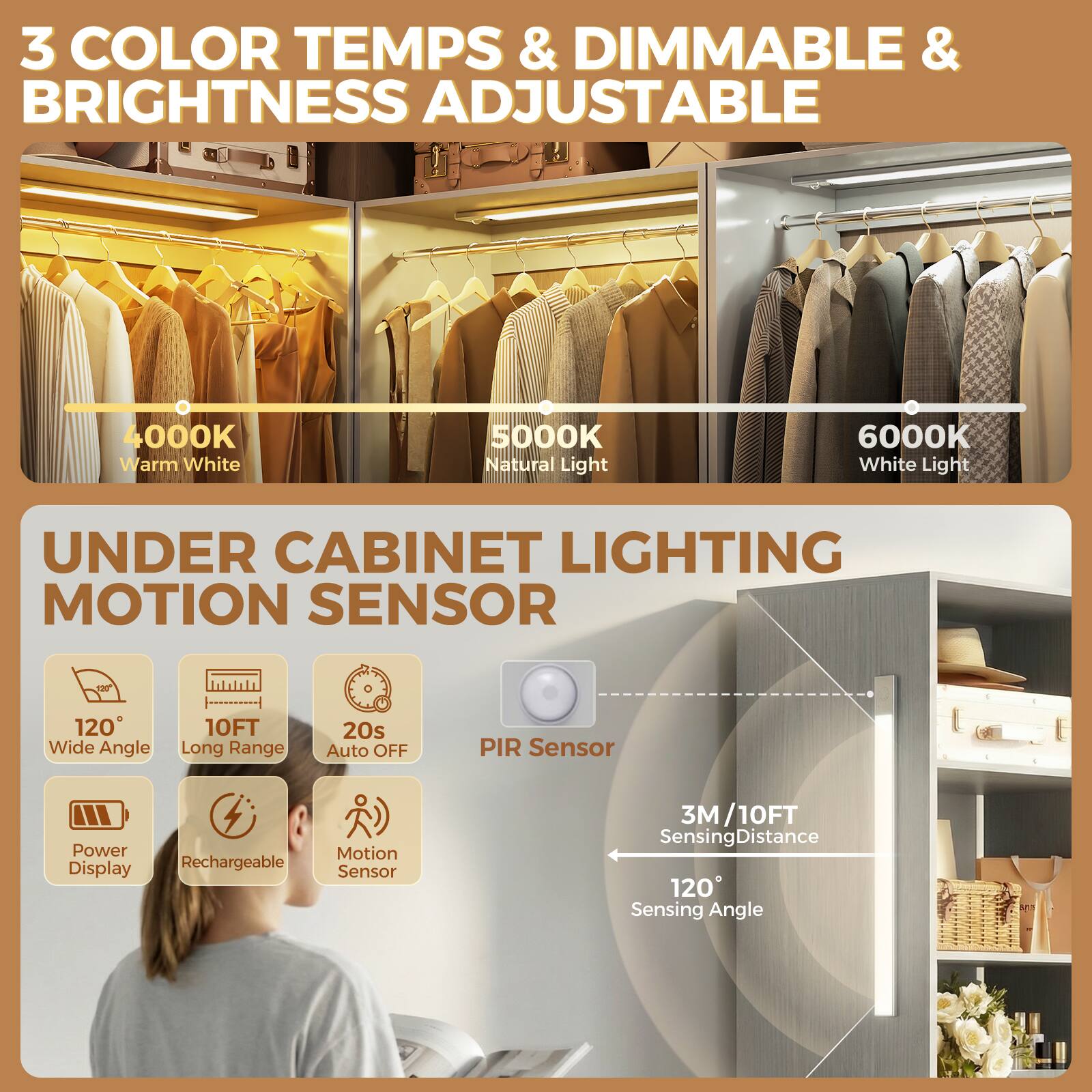 3 COLOR TEMPS & DIMMABLE & BRIGHTNESS ADJUSTABLE  
4000K Warm White  
5000K Natural Light  
6000K White Light  

UNDER CABINET LIGHTING MOTION SENSOR  
120° Wide Angle  
10FT Long Range  
20s Auto OFF  
PIR Sensor  
Power Display  
Rechargeable  
Motion Sensor  
3M/10FT Sensing Distance  
120° Sensing Angle