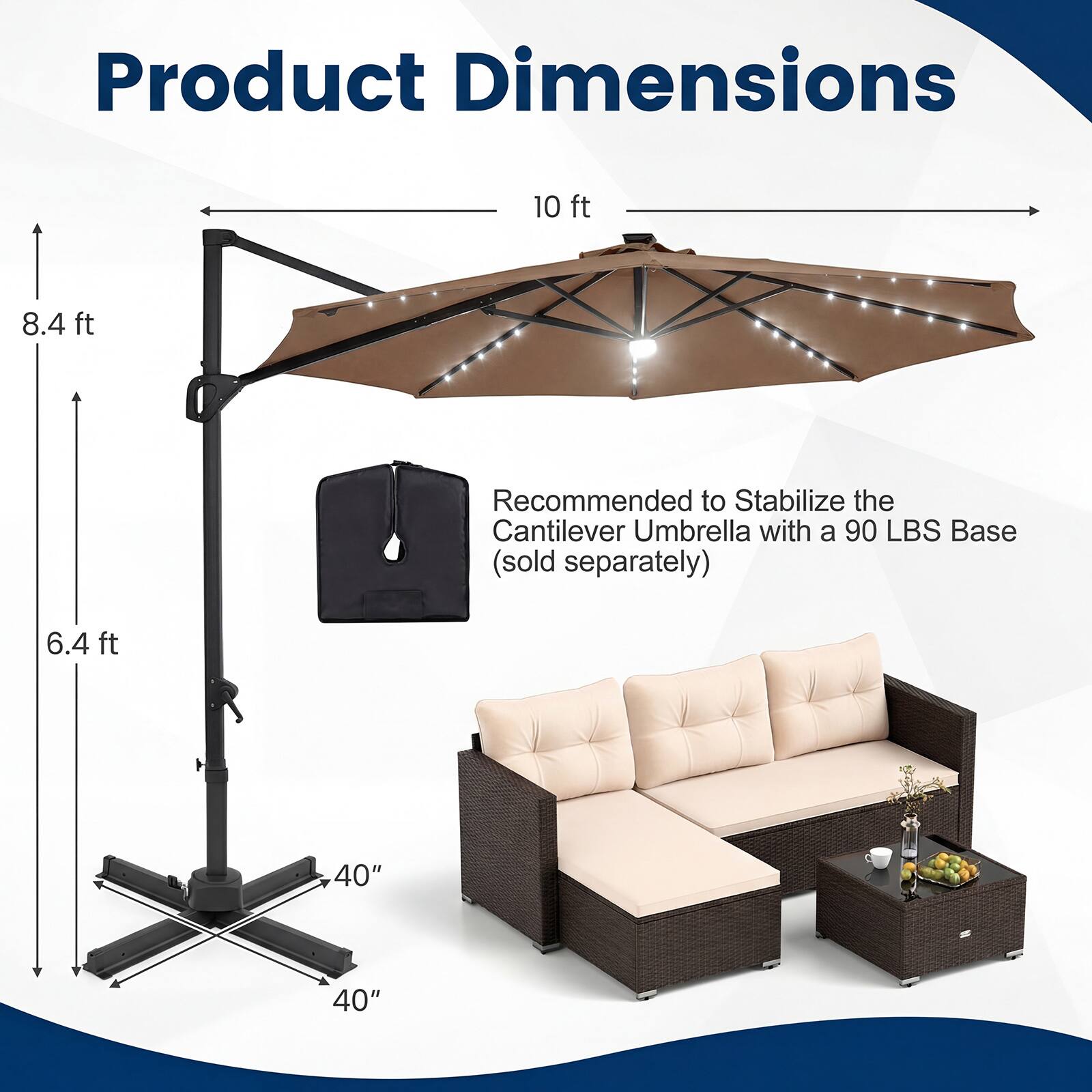 Product Dimensions

- 10 ft
- 8.4 ft
- 6.4 ft
- 40" x 40"

Recommended to Stabilize the Cantilever Umbrella with a 90 LBS Base (sold separately)