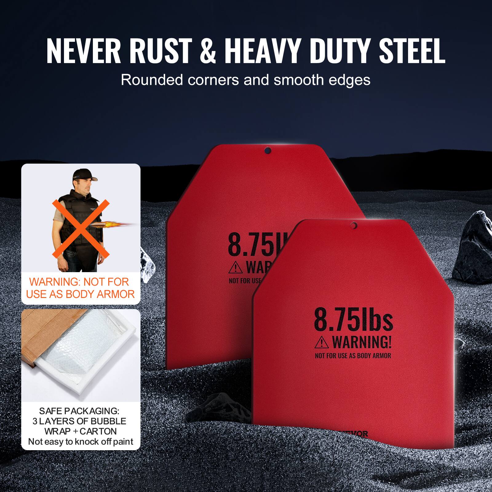 NEVER RUST & HEAVY DUTY STEEL Rounded corners and smooth edges

X WARNING: NOT FOR USE AS BODY ARMOR 8.75V ! WAP NOT FOR USE 8.75lbs ! WARNING! NOT FOR USE AS BODY ARMOR SAFE PACKAGING: 3 LAYERS OF BUBBLE WRAP + CARTON Not easy to knock off paint VOR