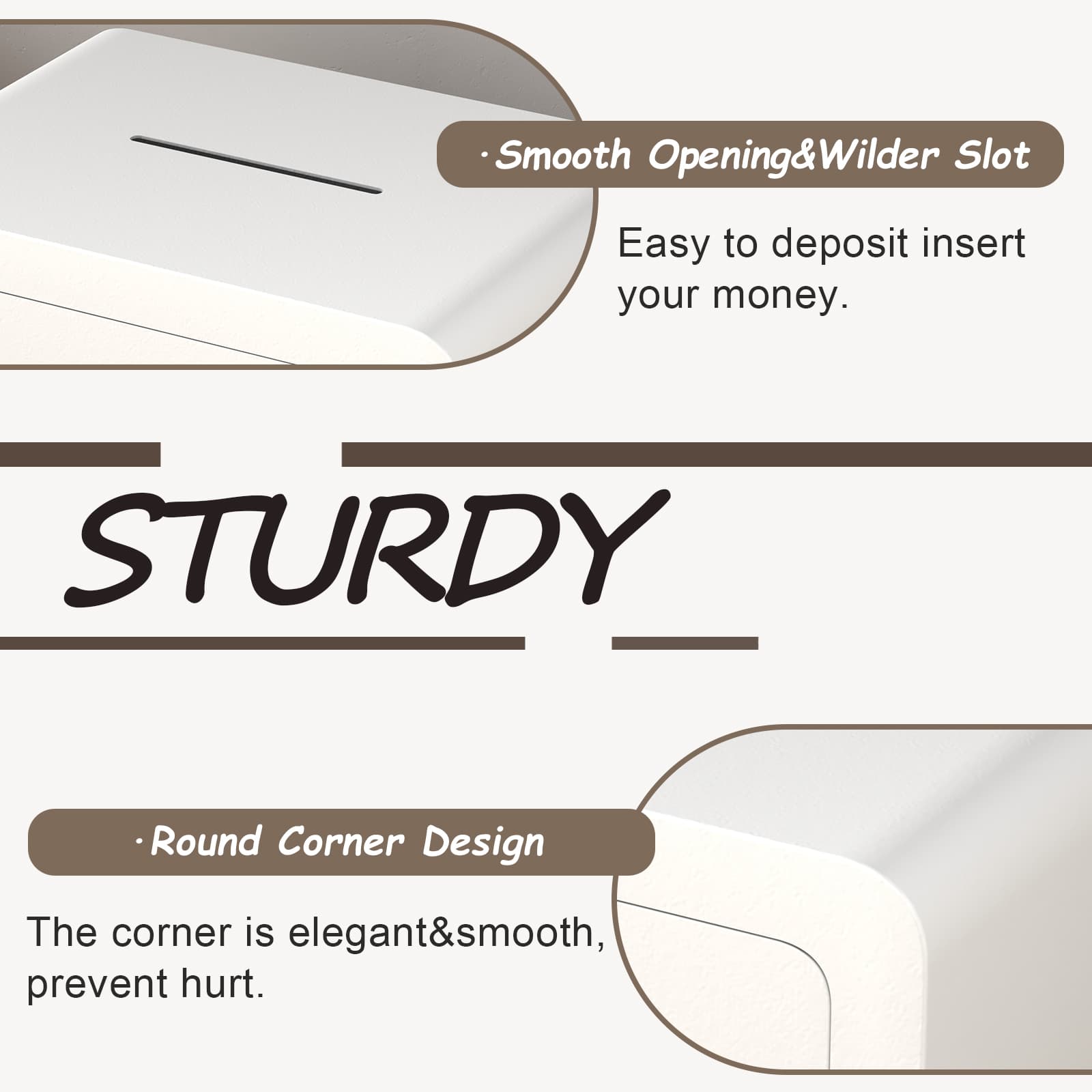 Smooth Opening & Wilder Slot  
Easy to deposit insert your money.  

STURDY  

Round Corner Design  
The corner is elegant & smooth, prevent hurt.
