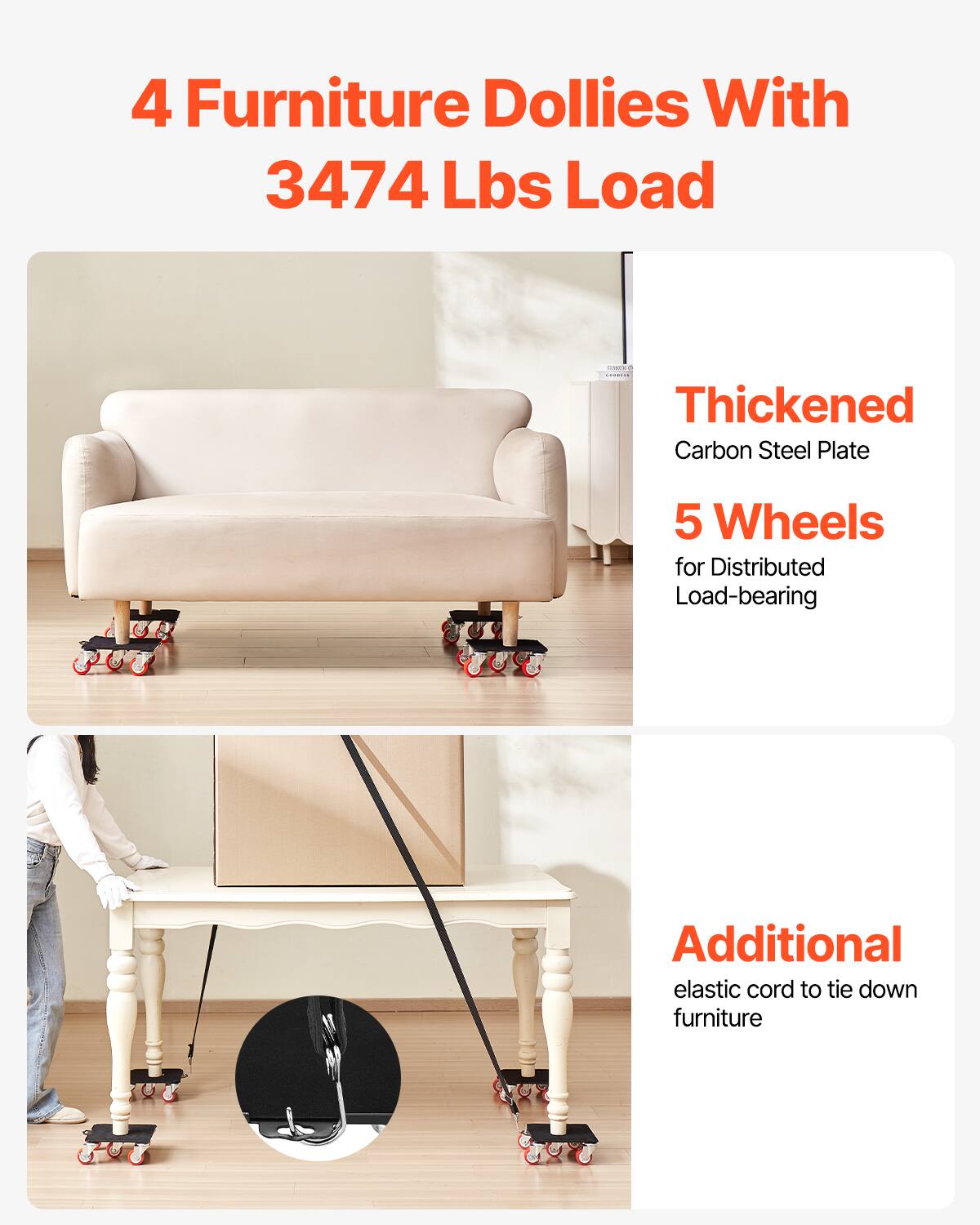 4 Furniture Dollies With  
3474 Lbs Load  

Thickened Carbon Steel Plate  
5 Wheels for Distributed Load-bearing  

Additional elastic cord to tie down furniture