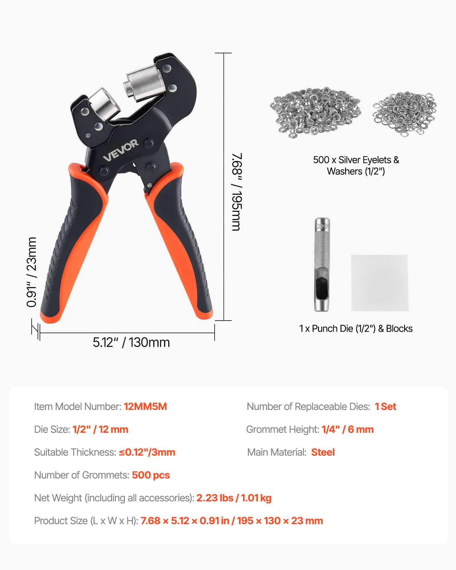 0.91" / 23mm VEVOR 5.12" / 130mm 7.68" / 195mm

500 x Silver Eyelets & Washers (1/2")  
1 x Punch Die (1/2") & Blocks

Item Model Number: 12MM5M  
Number of Replaceable Dies: 1 Set  
Die Size: 1/2" / 12 mm  
Grommet Height: 1/4" / 6 mm  
Suitable Thickness: ≤0.12" / 3mm  
Main Material: Steel  
Number of Grommets: 500 pcs  
Net Weight (including all accessories): 2.23 lbs / 1.01 kg  
Product Size (L x W x H): 7.68 x 5.12 x 0.91 in / 195 x 130 x 23 mm