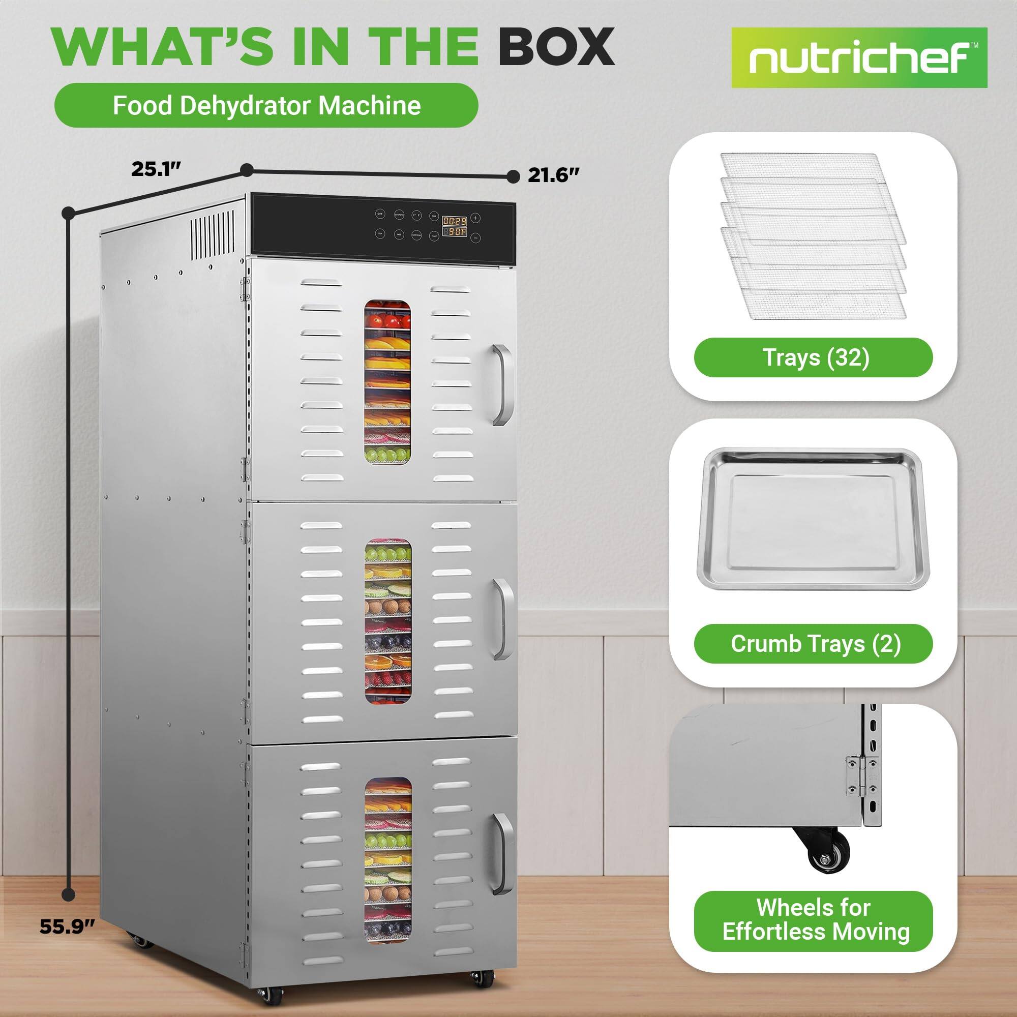WHAT'S IN THE BOX  
Food Dehydrator Machine  
nutrichef  
25.1" x 21.6" x 55.9"  
- Trays (32)  
- Crumb Trays (2)  
- Wheels for Effortless Moving