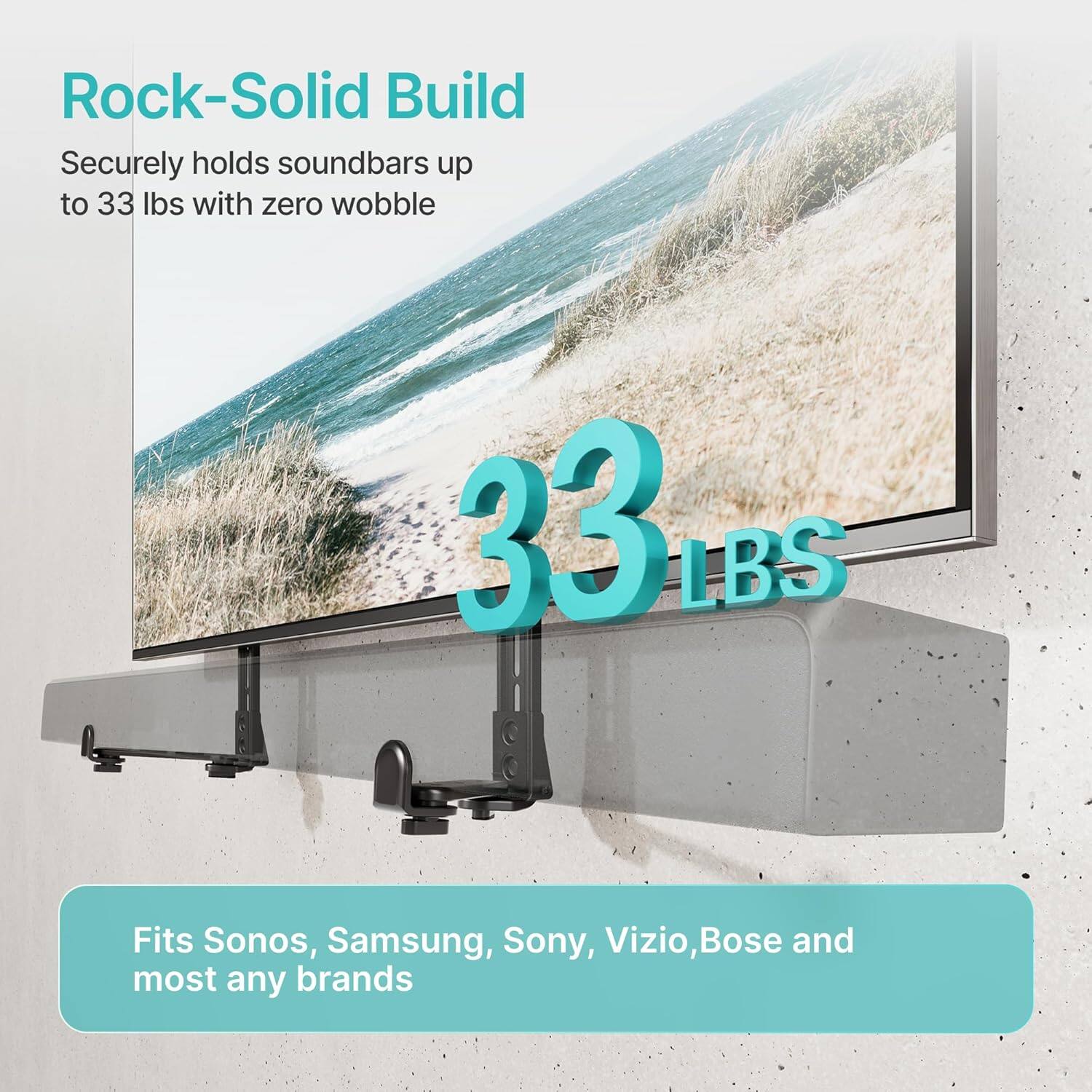 Rock-Solid Build  
Securely holds soundbars up to 33 lbs with zero wobble  

33 LBS  

Fits Sonos, Samsung, Sony, Vizio, Bose, and most any brands