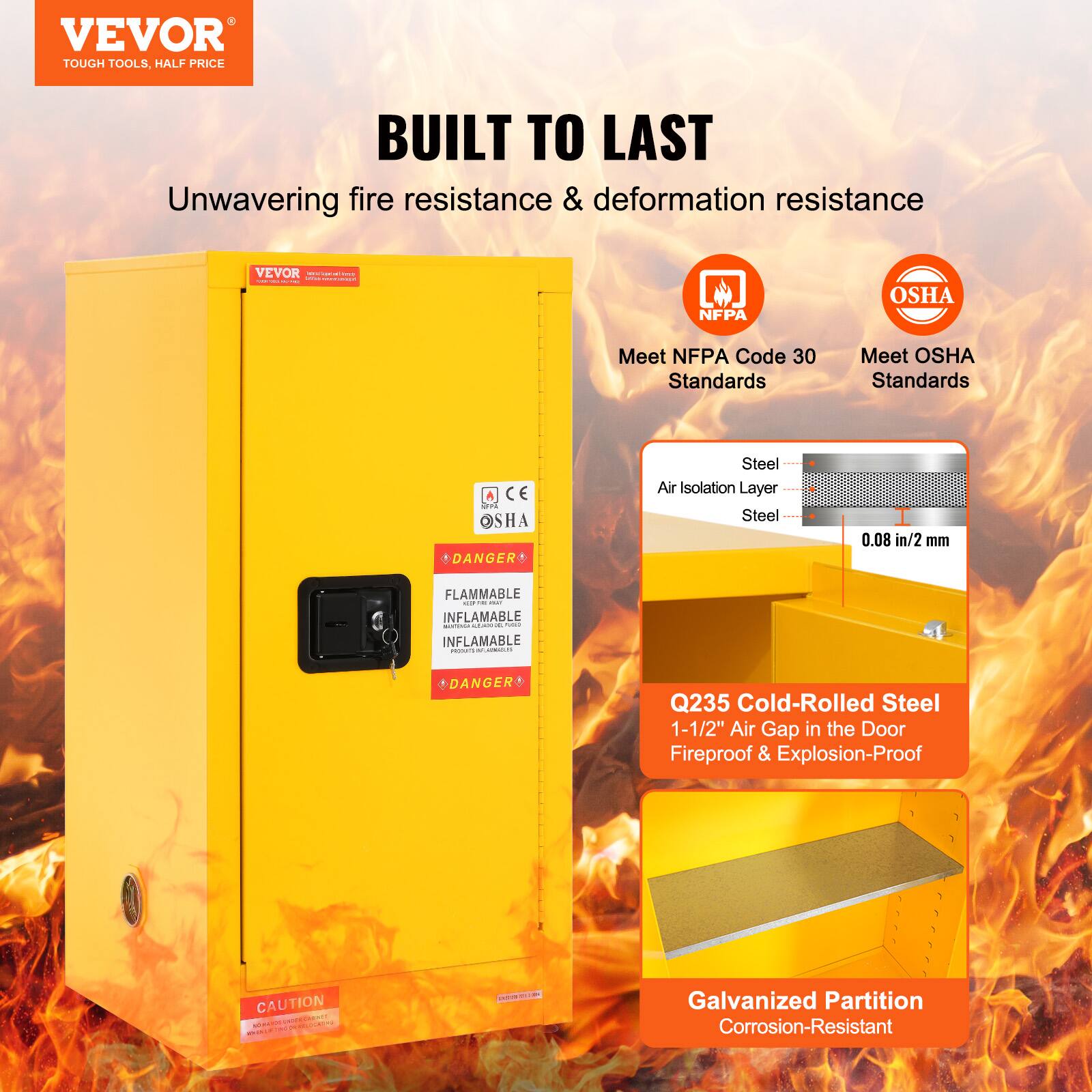 VEVOR  
TOUGH TOOLS, HALF PRICE

BUILT TO LAST  
Unwavering fire resistance & deformation resistance

Meet NFPA Code 30 Standards  
Meet OSHA Standards

- Steel Air Isolation Layer  
- 0.08 in/2 mm  
- Q235 Cold-Rolled Steel  
- 1-1/2" Air Gap in the Door  
- Fireproof & Explosion-Proof  
- Galvanized Partition  
- Corrosion-Resistant

DANGER  
FLAMMABLE  
INFLAMABLE  
INFLAMABLE

CAUTION