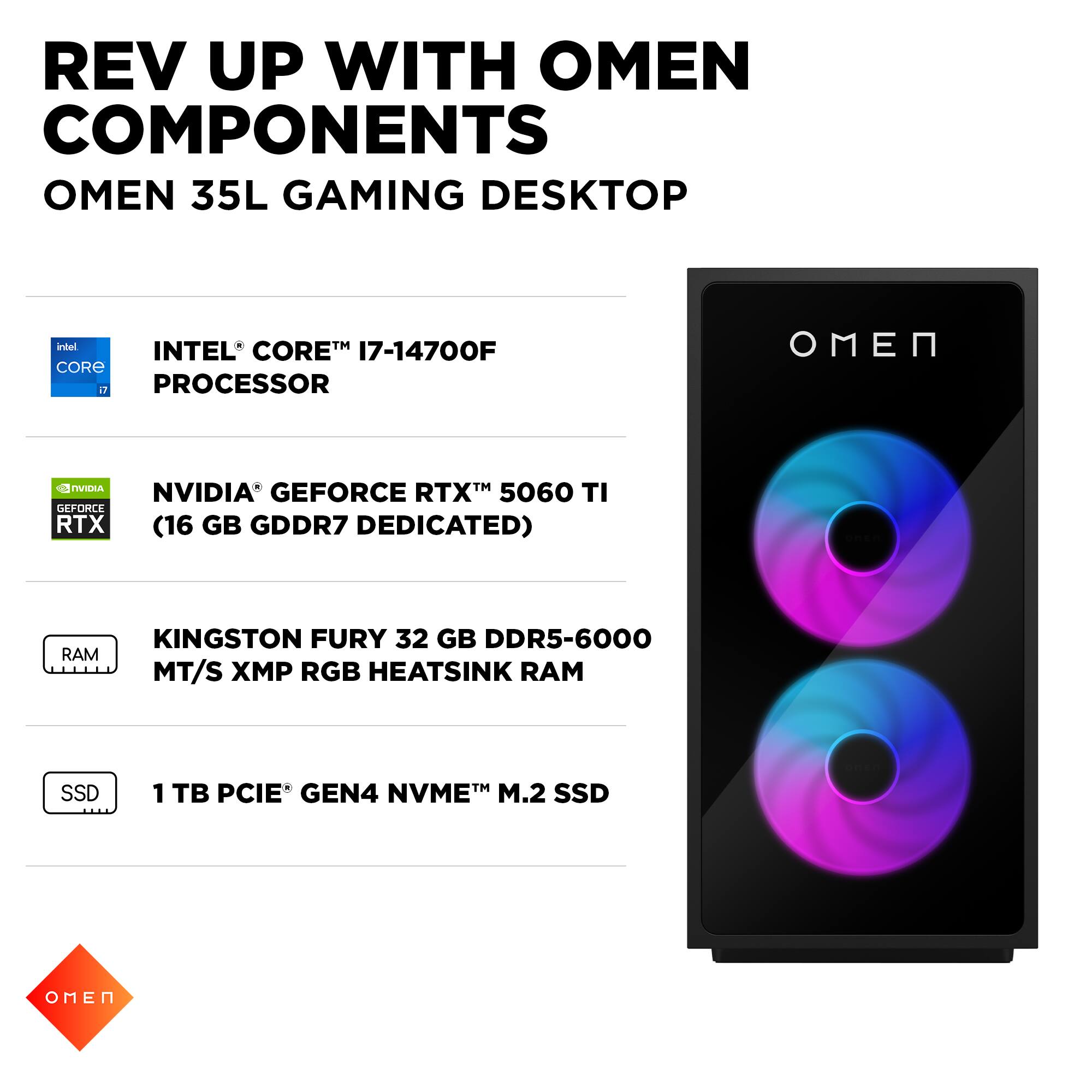 REV UP WITH OMEN COMPONENTS  
OMEN 35L GAMING DESKTOP  

- INTEL® CORE™ i7-14700F PROCESSOR  
- NVIDIA® GEFORCE RTX™ 5060 TI (16 GB GDDR7 DEDICATED)  
- KINGSTON FURY 32 GB DDR5-6000 MT/S XMP RGB HEATSINK RAM  
- 1 TB PCIE® GEN4 NVME™ M.2 SSD