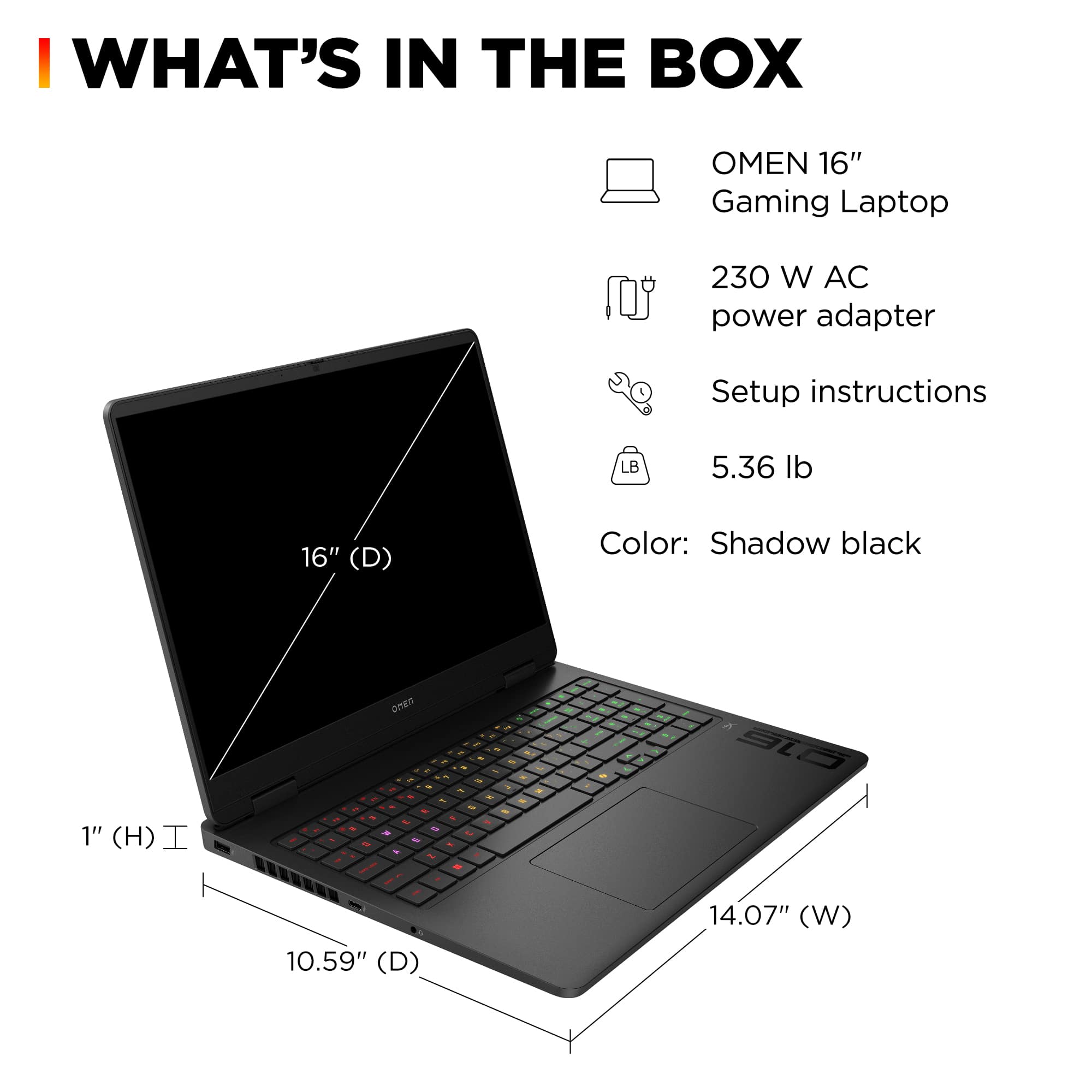 I WHAT'S IN THE BOX OMEN 16" Gaming Laptop 230 W AC power adapter Setup instructions LB 5.36 lb 16" (D) Color: Shadow black 1" (H) I - . on - 1 & - - - - - S . + - - - al 10.59" (D) 14.07" (W)