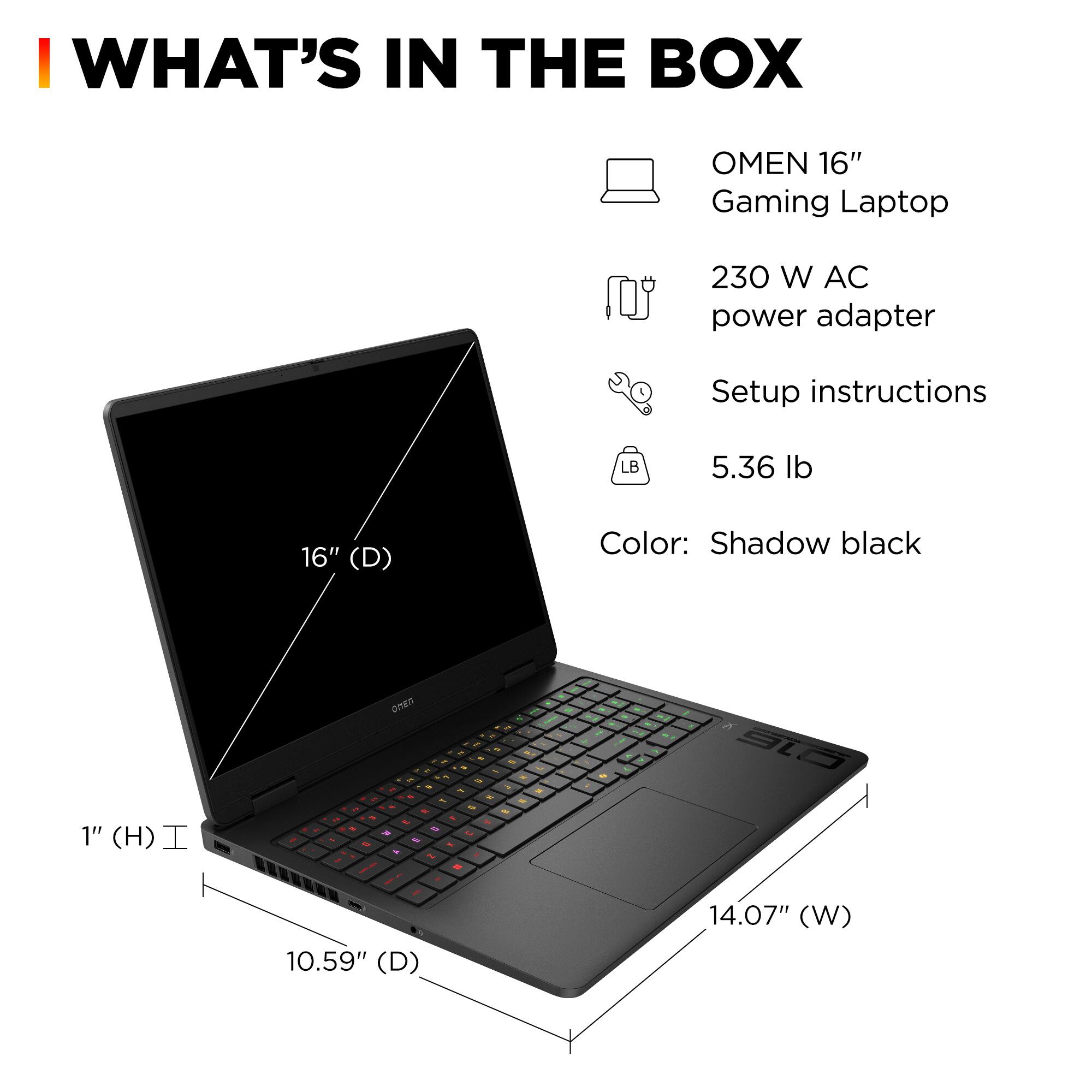I WHAT'S IN THE BOX OMEN 16" Gaming Laptop 230 W AC power adapter Setup instructions LB 5.36 lb 16" (D) Color: Shadow black 1" (H) I - . on - 1 & - - - - - S . + - - - al 10.59" (D) 14.07" (W)
