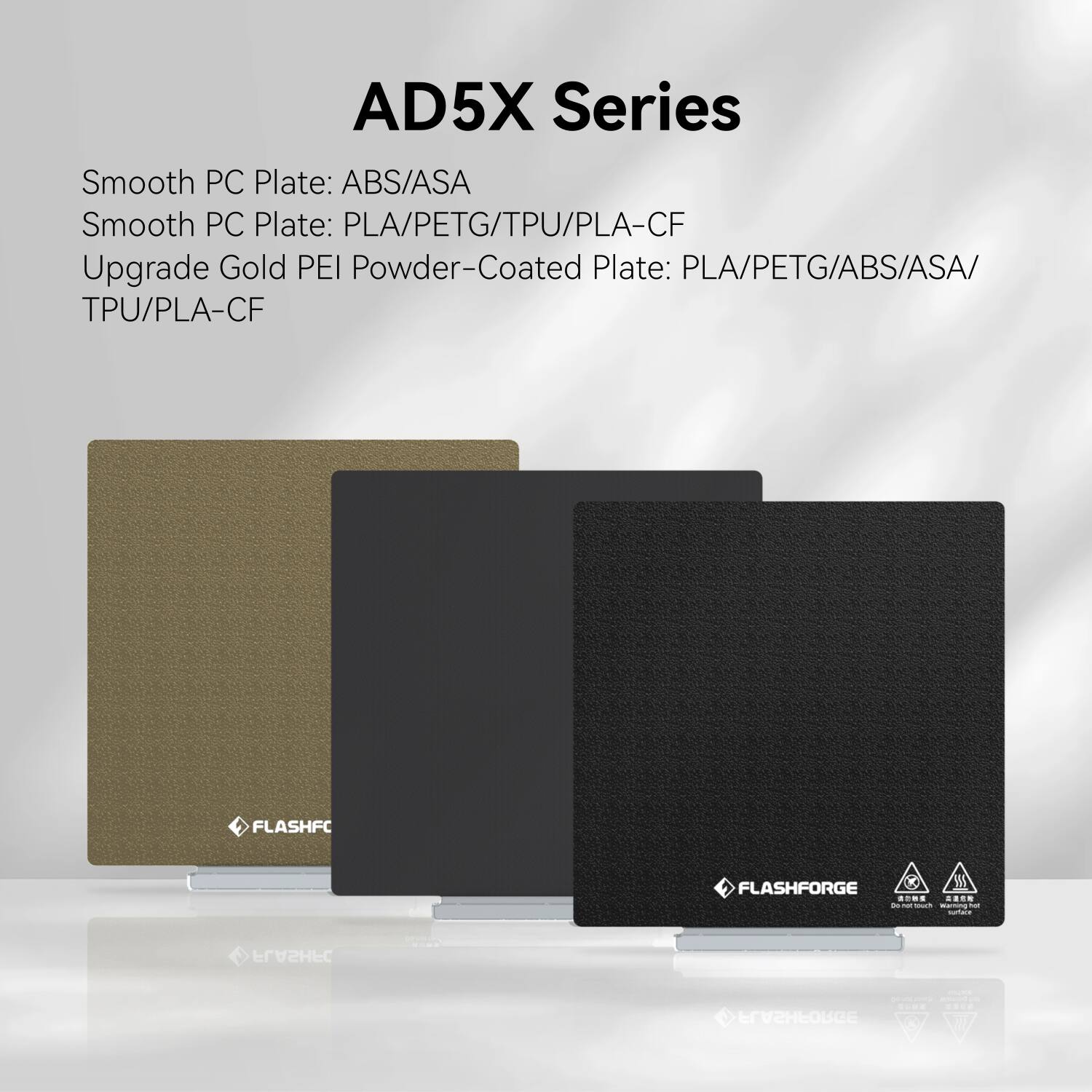 AD5X Series

Smooth PC Plate: ABS/ASA  
Smooth PC Plate: PLA/PETG/TPU/PLA-CF  
Upgrade Gold PEI Powder-Coated Plate: PLA/PETG/ABS/ASA/TPU/PLA-CF  

FLASHFC  
FLASHFORGE