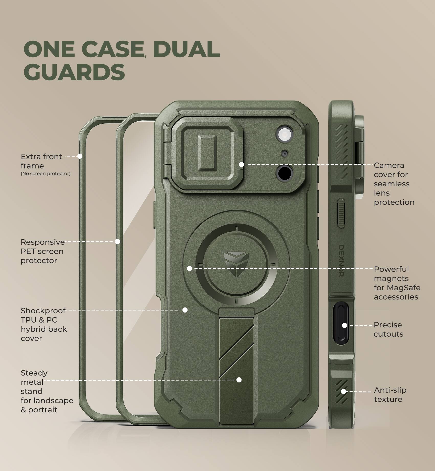 ONE CASE, DUAL GUARDS

Extra front frame (No screen protector)

Camera cover for seamless lens protection

Responsive PET screen protector

Shockproof TPU & PC hybrid back cover

DEXNOR

Powerful magnets for MagSafe accessories

Precise cutouts

Steady metal stand for landscape & portrait

Anti-slip texture