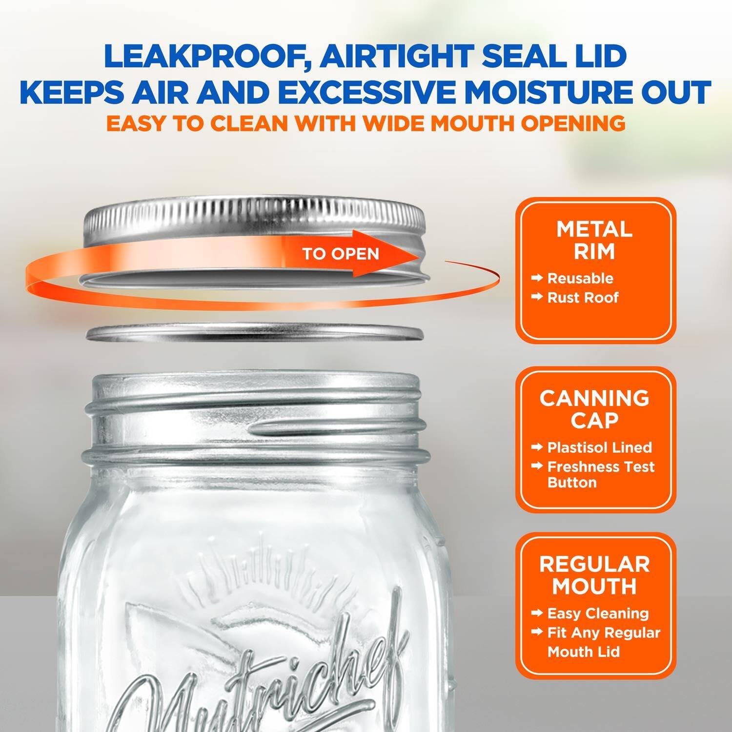 LEAKPROOF, AIRTIGHT SEAL LID KEEPS AIR AND EXCESSIVE MOISTURE OUT  
EASY TO CLEAN WITH WIDE MOUTH OPENING  

- METAL RIM  
  - Reusable  
  - Rust Roof  

- CANNING CAP  
  - Plastisol Lined  
  - Freshness Test Button  

- REGULAR MOUTH  
  - Easy Cleaning  
  - Fit Any Regular Mouth Lid