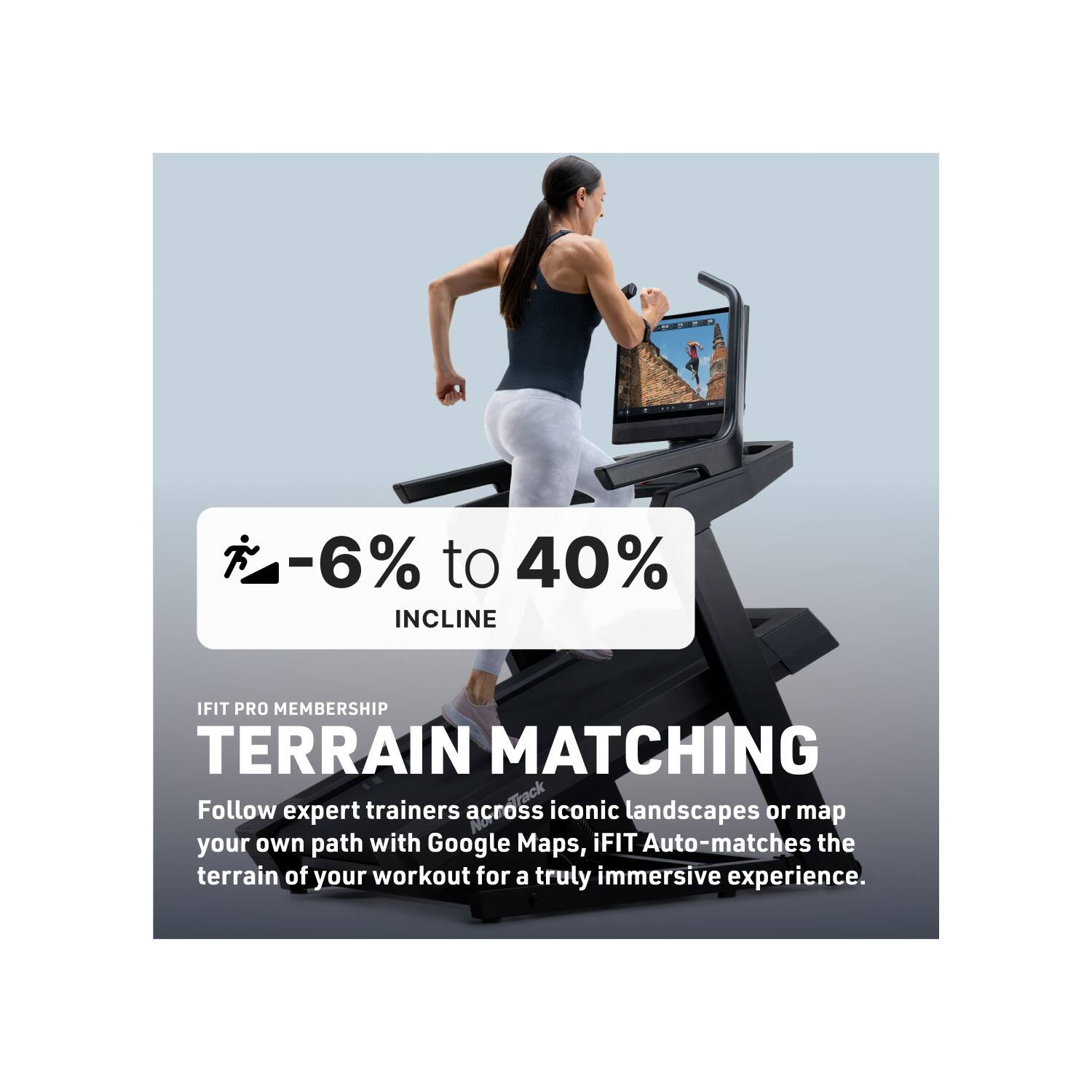 -6% to 40% INCLINE

IFIT PRO MEMBERSHIP

TERRAIN MATCHING

Follow expert trainers across iconic landscapes or map your own path with Google Maps. iFIT Auto-matches the terrain of your workout for a truly immersive experience.