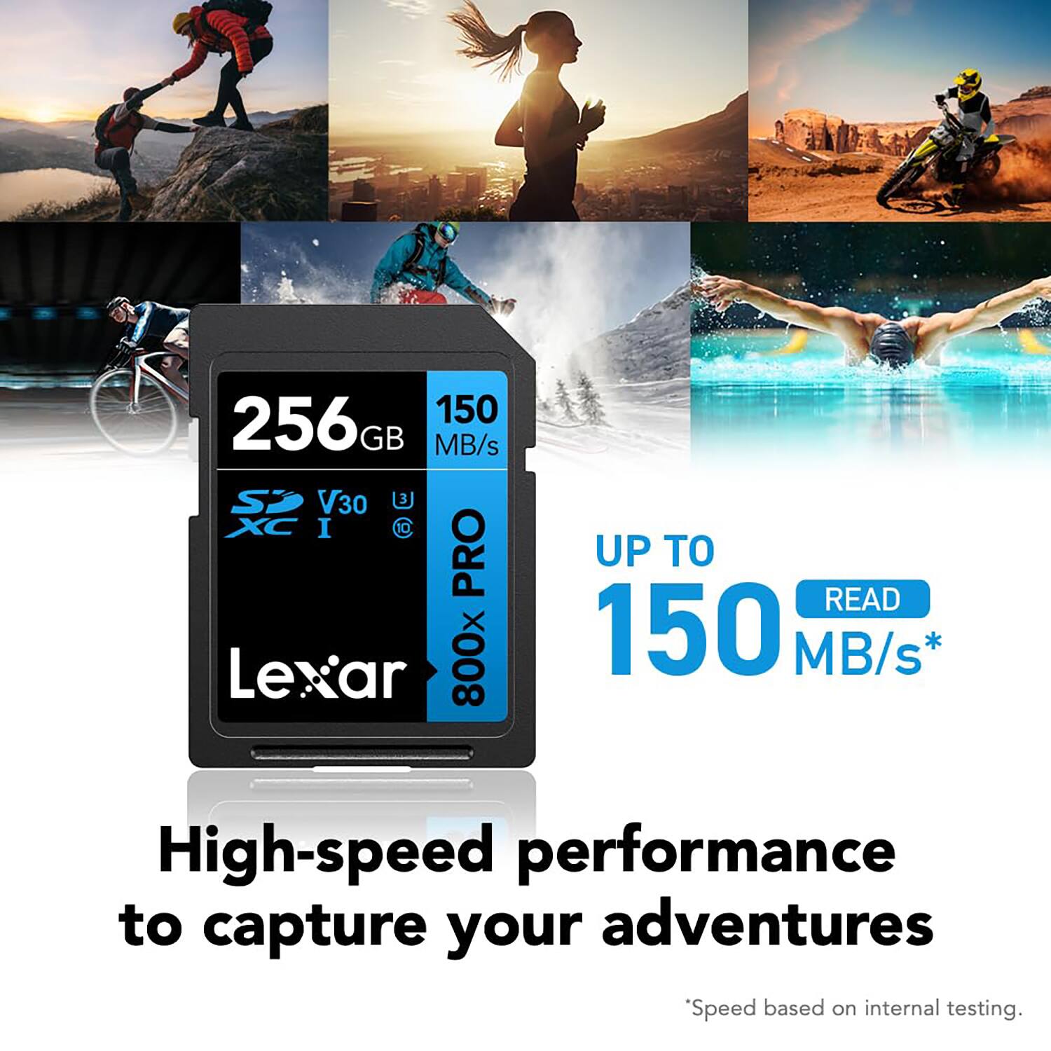 256GB  
150 MB/s  
V30  
800X PRO  
Lexar  

UP TO  
150 MB/s*  
READ  

High-speed performance to capture your adventures  

*Speed based on internal testing.