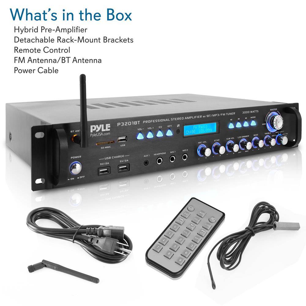 What's in the Box

Hybrid Pre-Amplifier  
Detachable Rack-Mount Brackets  
Remote Control  
FM Antenna/BT Antenna  
Power Cable  

PYLE  
P3201BT PROFESSIONAL STEREO AMPLIFIER w/BT/MP3/FM TUNER  
3000 WATTS  

PYLEUSA.com  

USB CHARGE  
5V/2A  

POWER  
ON/OFF  

BT ANT  
MIC 1  
MIC 2  
AUX 1  
AUX 2  
USB  
SD/MMC  

REMOTE CONTROL  
VOL  
EQ  
RPT  
IR  
Ch1:00  
103.0  
MIC VOL  
ECHO  
SUR VOL  
LED DIMMER  
BASS  
TREBLE  
HEADPHONE  

MASTER  
MODE  
RPT  
EQ  
VOL  
RPT  
IR  
Ch1:00  
103.0  
MIC VOL  
ECHO  
SUR VOL  
LED DIMMER  
BASS  
TREBLE  
HEADPHONE  

PYLEUSA.com  

USB CHARGE  
5V/2A  

POWER  
ON/OFF  

BT ANT  
MIC 1  
MIC 2  
AUX