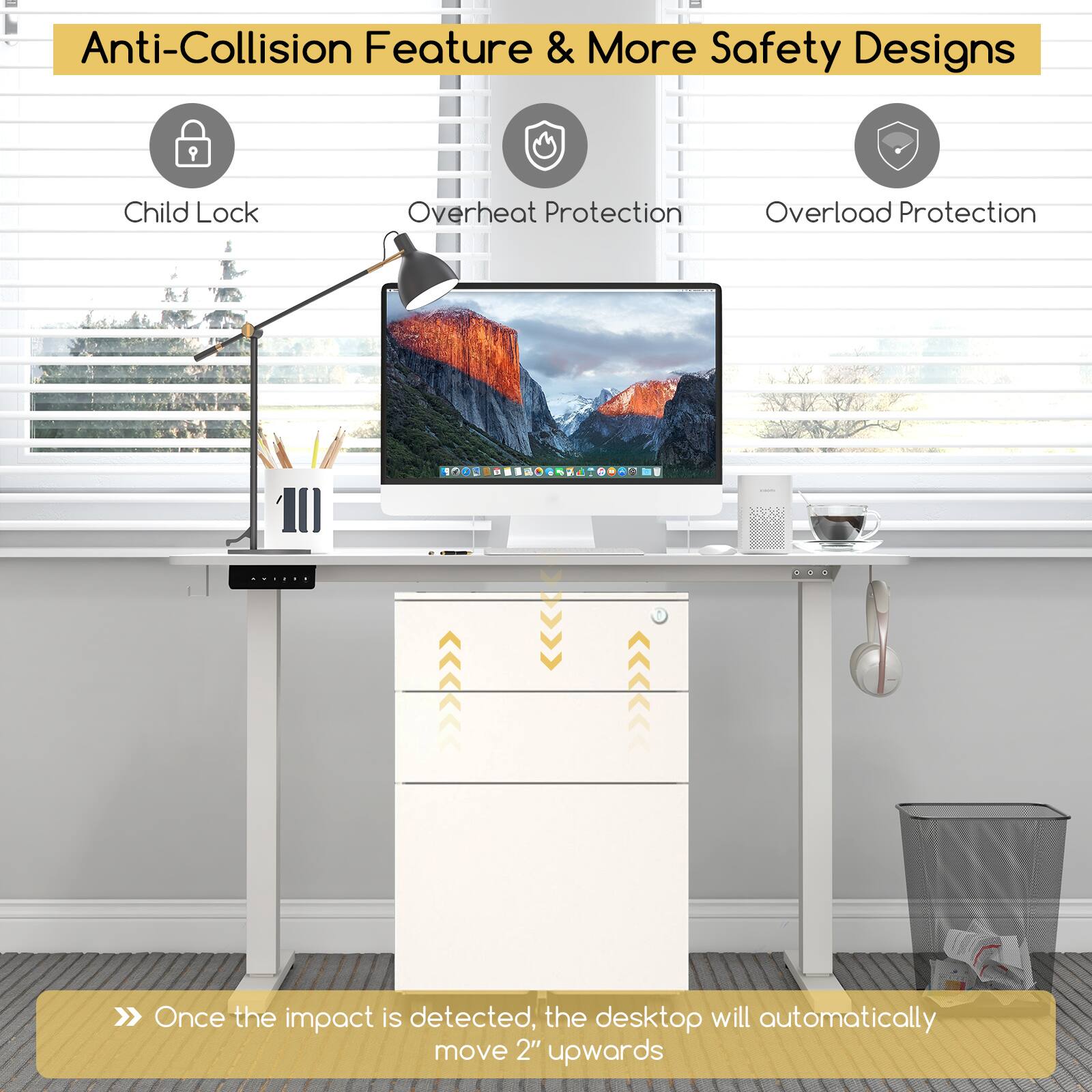Anti-Collision Feature & More Safety Designs

- Child Lock
- Overheat Protection
- Overload Protection

Once the impact is detected, the desktop will automatically move 2" upwards.