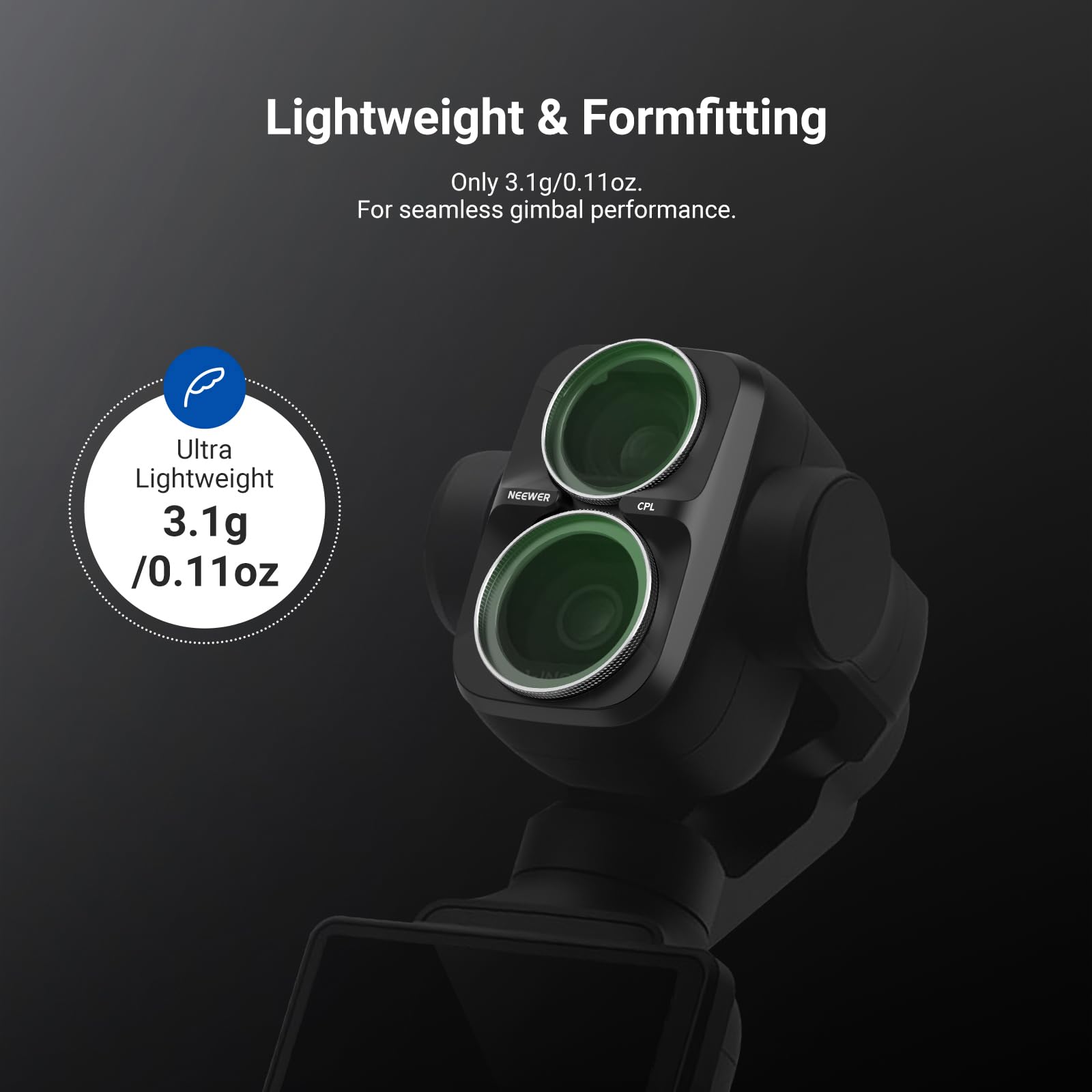 Lightweight & Formfitting  
Only 3.1g/0.11oz.  
For seamless gimbal performance.  

Ultra Lightweight  
3.1g /0.11oz  

NEEWER  
CPL
