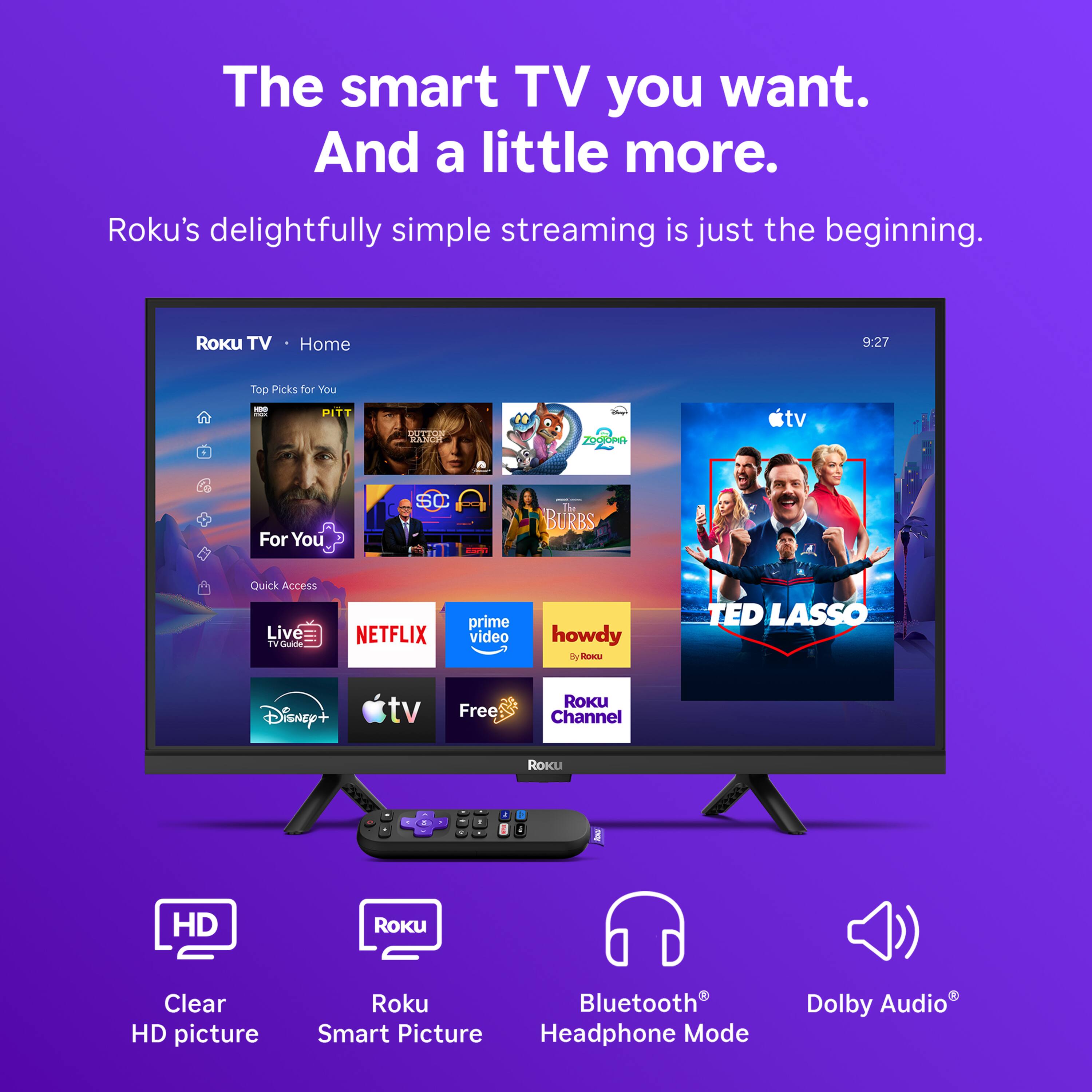 The smart TV you want. And a little more.  
Roku's delightfully simple streaming is just the beginning.  

Roku TV  
Home  
9:27  
Top Picks for You  
100 FOOM PITT  
DUTTON RANCH  
ZOOTOPIA  
ctv  
For You  
SC  
In BURBS  
Quick Access Live TV Guide  
NETFLIX  
prime video  
howdy Roku  
TED LASSO  
Disney+  
tv  
Free  
ROKU Channel  
ROKU  
!  
HD  
Roku  
Clear HD picture  
Roku Bluetooth Smart Picture Headphone Mode  
Dolby Audio