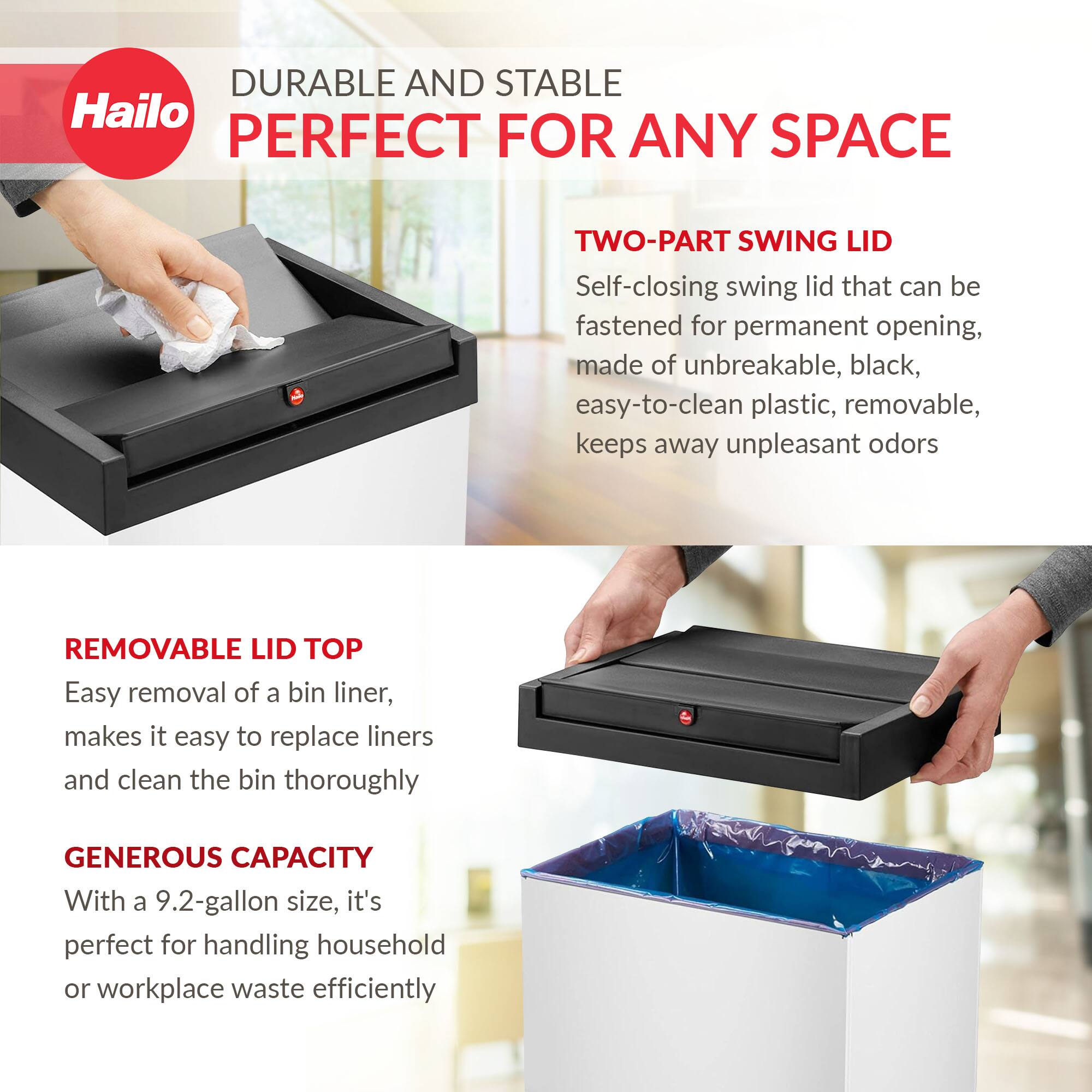 **DURABLE AND STABLE**  
**PERFECT FOR ANY SPACE**

**TWO-PART SWING LID**  
Self-closing swing lid that can be fastened for permanent opening, made of unbreakable, black, easy-to-clean plastic, removable, keeps away unpleasant odors

**REMOVABLE LID TOP**  
Easy removal of a bin liner, makes it easy to replace liners and clean the bin thoroughly

**GENEROUS CAPACITY**  
With a 9.2-gallon size, it's perfect for handling household or workplace waste efficiently