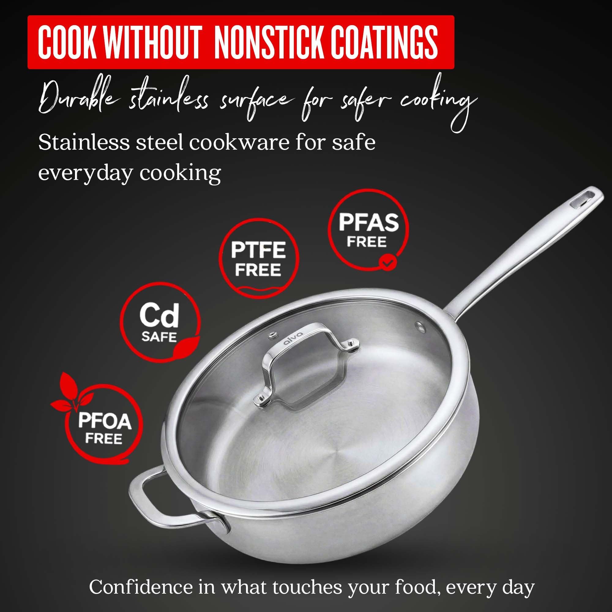 COOK WITHOUT NONSTICK COATINGS  
Durable stainless surface for safer cooking  
Stainless steel cookware for safe everyday cooking  
PTFE FREE  
PFAS FREE  
Cd SAFE  
PFOA FREE  
Confidence in what touches your food, every day
