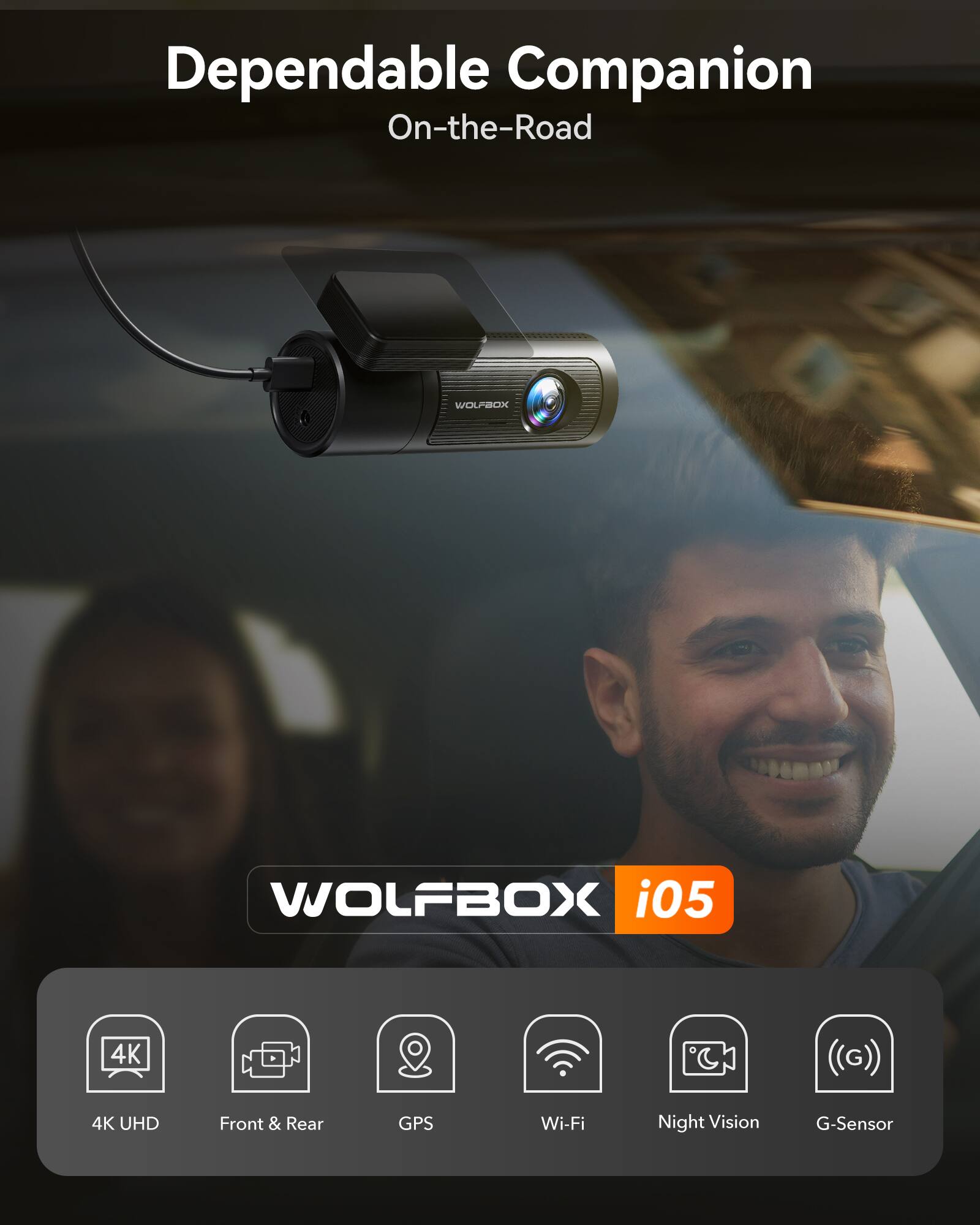 Dependable Companion  
On-the-Road  

WOLFBOX i05  

4K UHD  
Front & Rear  
GPS  
Wi-Fi  
Night Vision  
G-Sensor