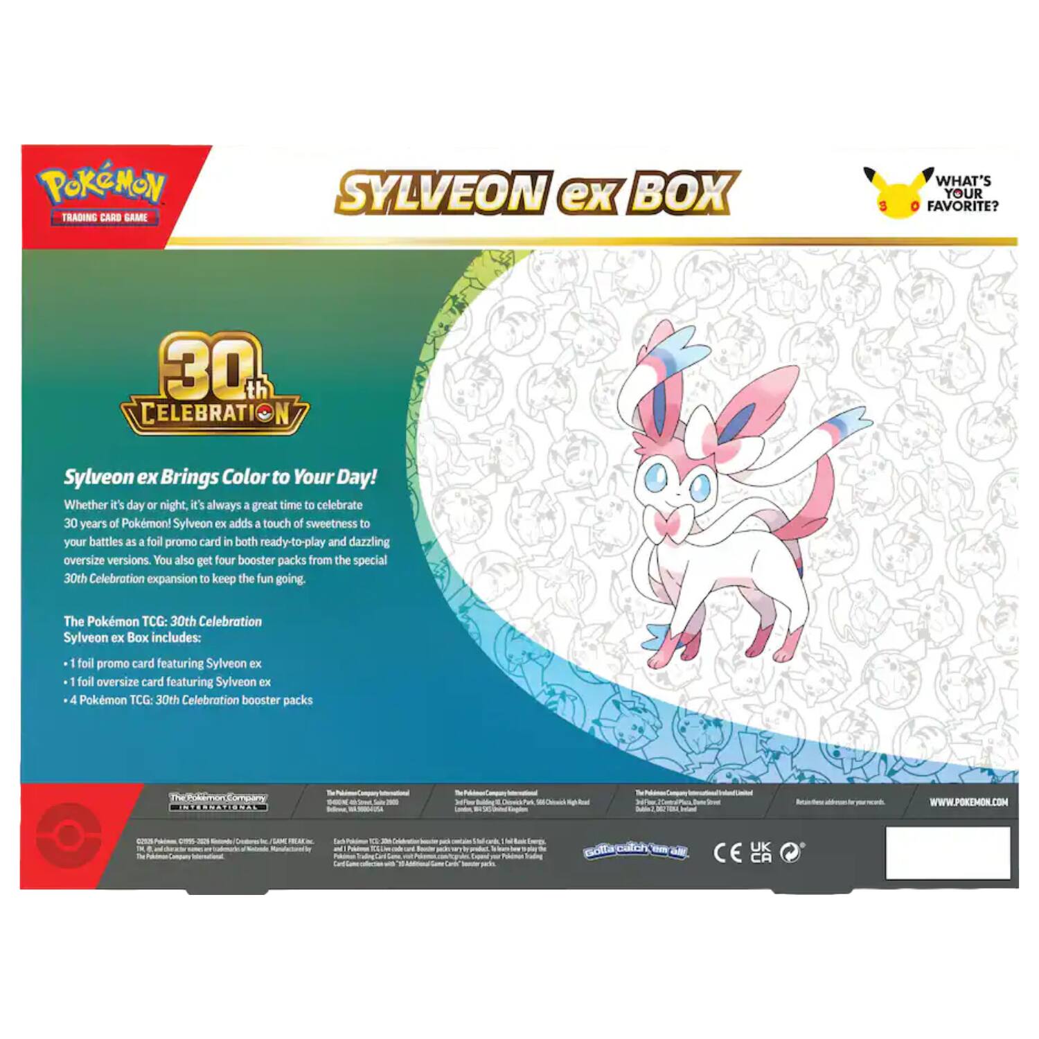 Pokémon Trading Card Game  
Sylveon ex Box  
8  
What's Your Favorite?  
30th Celebration  
Sylveon ex Brings Color to Your Day! Whether it's day or night, it's always a great time to celebrate 30 years of Pokémon! Sylveon ex adds a touch of sweetness to your battles as a foil promo card in both ready-to-play and dazzling oversize versions. You also get four booster packs from the special 30th Celebration expansion to keep the fun going.  
The Pokémon TCG: 30th Celebration Sylveon ex Box includes:  
- 1 foil promo card featuring Sylveon ex  
- 1 foil oversize card featuring Sylveon ex  
- 4 Pokémon TCG: 30th Celebration booster packs  
Company INTERNATIONAL  
WWW.POKEMON.COM  
UK CE CA