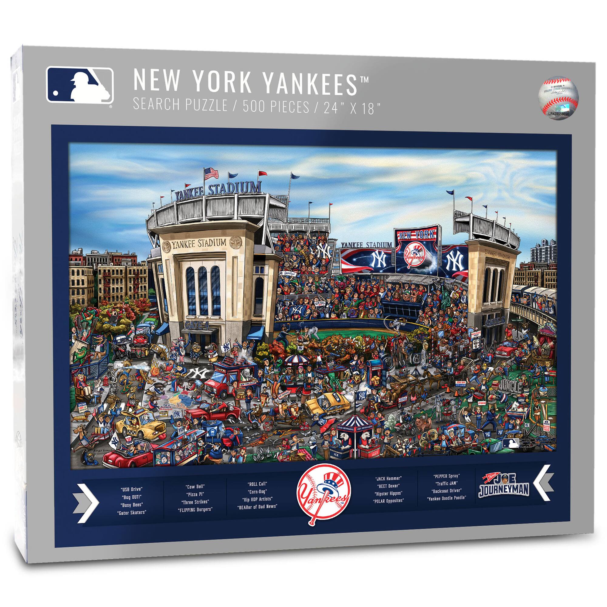 NEW YORK YANKEES™  
SEARCH PUZZLE / 500 PIECES / 24" X 18"

YANKEE STADIUM  
YANKEE STADIUM  
NEW YORK

- "BIG BRIE"  
- "BIG DUTT"  
- "BUSTER SKINNERS"  
- "COW BELL"  
- "THE BIZZARRO"  
- "THE BIG RED ARTIST"  
- "THE LEADER OF THE RED BAND"  
- "TIPPIN' BANDIT"  
- "TIPPER SPY"  
- "TACKLE DRIVE"  
- "TACKLE BOBBLE FRED"  
- "THE BIG BOMB"  
- "THE BIG RED BOMB"  
- "THE BIG RED BOMB"  
- "JOURNEYMAN"  

Yankees  
JOURNEYMAN