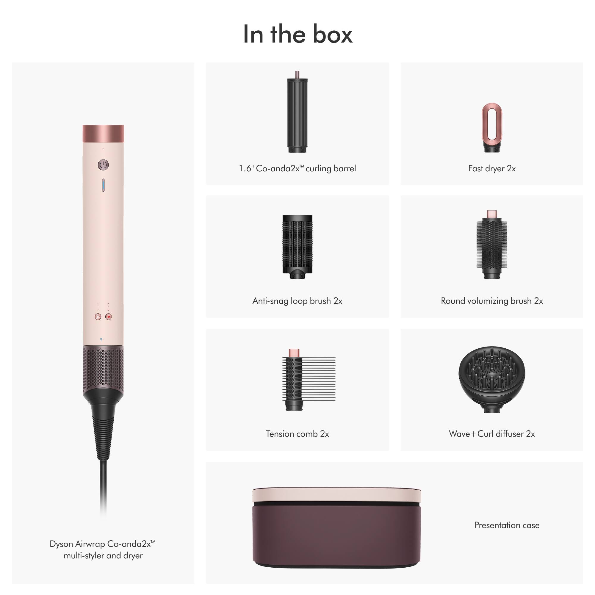 In the box

1.6 Co-anda2x" curling barrel
Fast dryer 2x
Anti-snag loop brush 2x
Round volumizing brush 2x
Tension comb 2x
Wave+ Curl diffuser 2x
Presentation case
Dyson Airwrap Co-anda2x multi-styler and dryer