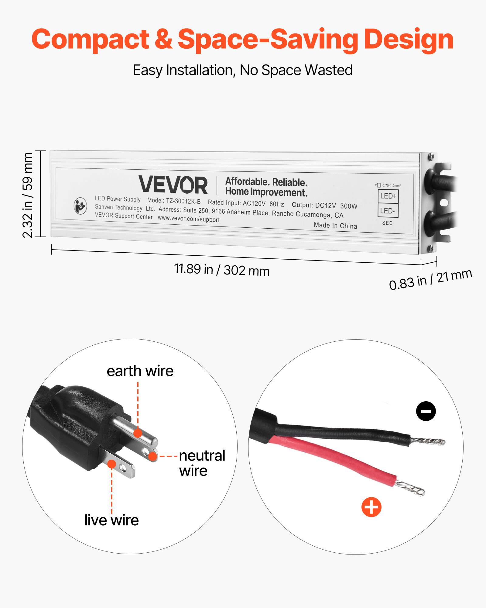 Compact & Space-Saving Design  
Easy Installation, No Space Wasted  

LED Power Supply  
Model: TZ-30012K-B  
Rated Input: AC120V 60Hz  
Output: DC12V 300W  
Sanven Technology Ltd.  
Address: Suite 250, 9166 Anaheim Place, Rancho Cucamonga, CA  
VEVOR Support Center  
www.vevor.com/support  
Made In China  

Affordable. Reliable. Home Improvement.  

Dimensions:  
2.32 in / 59 mm (height)  
11.89 in / 302 mm (length)  
0.83 in / 21 mm (width)  

LED+  
LED-  
SEC  

Wiring:  
- live wire  
- neutral wire  
- earth wire  

+