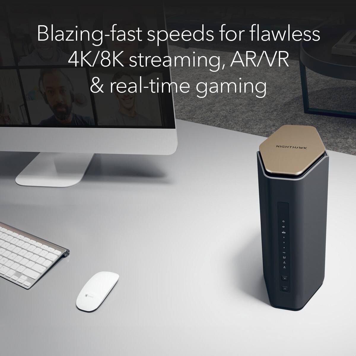 Blazing-fast speeds for flawless 4K/8K streaming, AR/VR & real-time gaming with NIGHTHAWK X.