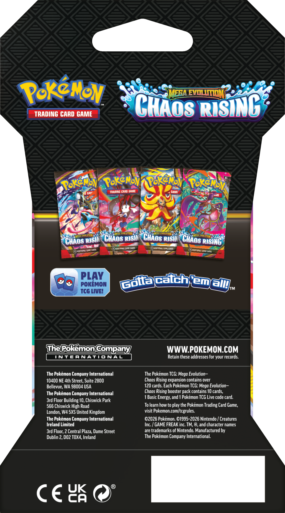 Pokémon Mega Evolution 1N Trading Card Game Chaos Rising  
Pokémon Pokémon Pokémon Pokémon Trading Card Game  
Gotta catch 'em all! TM  
TCG LIVE!  
The Pokémon Company International  
10400 NE 4th Street, Suite 2800  
Bellevue, WA 98004 USA  
The Pokémon Company International  
3rd Floor, Building 10, Chiswick Park  
566 Chiswick High Road  
London, W4 5XS United Kingdom  
The Pokémon Company International Ireland Limited  
3rd Floor, 2 Central Plaza, Dame Street  
Dublin 2, D02 TOX4, Ireland  

The Pokémon TCG: Mega Evolution - Chaos Rising expansion contains over 120 cards. Each Pokémon TCG: Mega Evolution - Chaos Rising booster pack contains 10 cards, 1 Basic Energy, and 1 Pokémon TCG Live code card. To learn how to play the Pokémon Trading Card Game, visit Pokémon.com/tcg/rules.  
©2022 Pokémon, 1995-2022 Nintendo/Creatures Inc./GAME FREAK inc.  
The Pokémon Company International is a trademark of The Pokémon Company International.