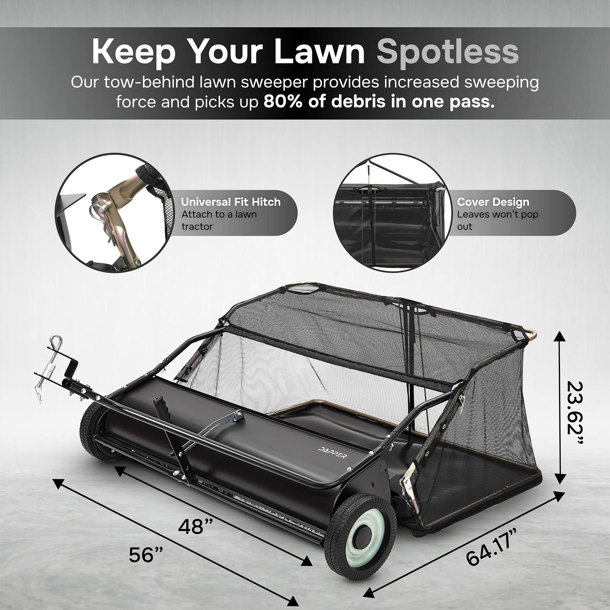 Keep Your Lawn Spotless  
Our tow-behind lawn sweeper provides increased sweeping force and picks up 80% of debris in one pass.  

Universal Fit Hitch  
Attach to a lawn tractor  

Cover Design  
Leaves won't pop out  

23.62"  
48"  
56"  
64.17"
